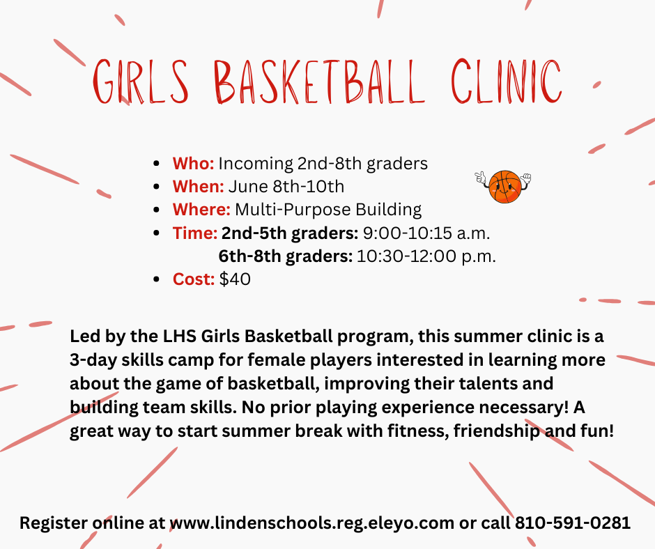 Who: Incoming 2nd-8th graders When: June 8th-10th Where: Multi-Purpose Building Time: 2nd-5th graders: 9:00-10:15 a.m. 6th-8th graders: 10:30-12:00 p.m. Cost: $40 Girls Basketball Clinic Led by the LHS Girls Basketball program, this summer clinic is a 3-day skills camp for female players interested in learning more about the game of basketball, improving their talents and building team skills. No prior playing experience necessary! A great way to start summer break with fitness, friendship and fun! Register online at www.lindenschools.reg.eleyo.com or call 810-591-0281