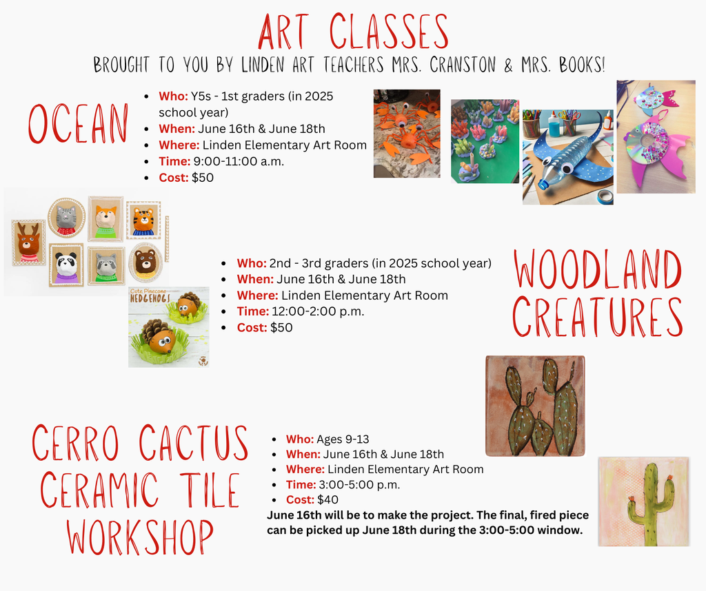 Ocean Who: Y5s - 1st graders (in 2025 school year) When: June 16th & June 18th Where: Linden Elementary Art Room Time: 9:00-11:00 a.m. Cost: $50 Woodland Creatures Who: 2nd - 3rd graders (in 2025 school year) When: June 16th & June 18th Where: Linden Elementary Art Room Time: 12:00-2:00 p.m. Cost: $50 Art Classes Brought to you by Linden art teachers Mrs. Cranston & Mrs. Books! Cerro Cactus Ceramic Tile Workshop Who: Ages 9-13 When: June 16th & June 18th Where: Linden Elementary Art Room Time: 3:00-5:00 p.m. Cost: $40 June 16th will be to make the project. The final, fired piece can be picked up June 18th during the 3:00-5:00 window.