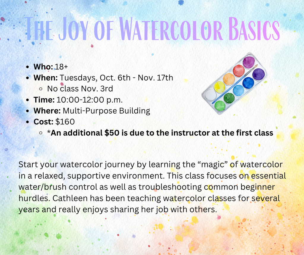The Joy of Watercolor Basics Who: 18+ When: Tuesdays, Oct. 6th - Nov. 17th No class Nov. 3rd Time: 10:00-12:00 p.m. Where: Multi-Purpose Building Cost: $160 *An additional $50 is due to the instructor at the first class Start your watercolor journey by learning the “magic” of watercolor in a relaxed, supportive environment. This class focuses on essential water/brush control as well as troubleshooting common beginner hurdles. Cathleen has been teaching watercolor classes for several years and really enjoys sharing her job with others.