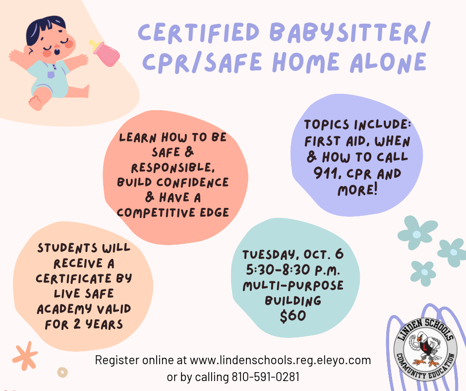 Certified Babysitter/ CPR/Safe Home Alone Students will receive a certificate by Live safe academy valid for 2 years Learn how to be safe & responsible, Build confidence & have a competitive edge Topics Include: First aid, when & how to call 911, Cpr and more! Tuesday, Oct. 6 5:30-8:30 p.m. Multi-Purpose Building $60 Register online at www.lindenschools.reg.eleyo.com or by calling 810-591-0281