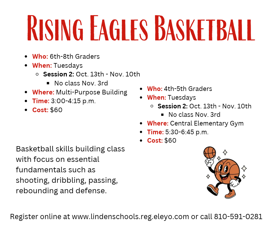 Rising Eagles Basketball Who: 6th-8th Graders When: Tuesdays Session 2: Oct. 13th - Nov. 10th No class Nov. 3rd Where: Multi-Purpose Building Time: 3:00-4:15 p.m. Cost: $60 Basketball skills building class with focus on essential fundamentals such as shooting, dribbling, passing, rebounding and defense. Who: 4th-5th Graders When: Tuesdays Session 2: Oct. 13th - Nov. 10th No class Nov. 3rd Where: Central Elementary Gym Time: 5:30-6:45 p.m. Cost: $60 Register online at www.lindenschools.reg.eleyo.com or call 810-591-0281