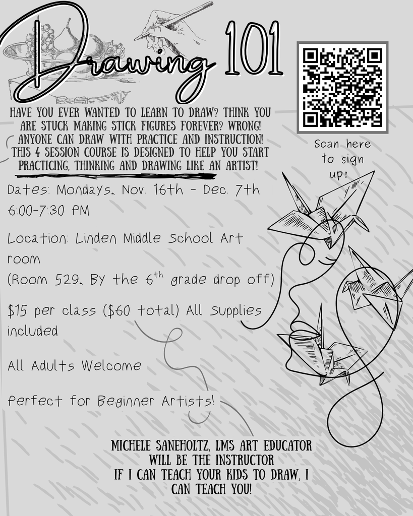 Drawing 101, Have you ever wanted to learn to draw? Think you are stuck making stick figures forever? WRONG! ANYONE can draw with Practice and Instruction! This 4 session course is designed to help you start practicing, thinking and drawing like an ARTIST!, Dates: Mondays, Nov. 16th - Dec. 7th  6:00-7:30 PM  Location: Linden Middle School Art room  (Room 529, By the 6th grade drop off)  $15 per class ($60 total) All Supplies included  All Adults Welcome  Perfect for Beginner Artists!, Michele Saneholtz, LMS Art educator will be the instructor If I can teach your kids to draw, I can teach you!