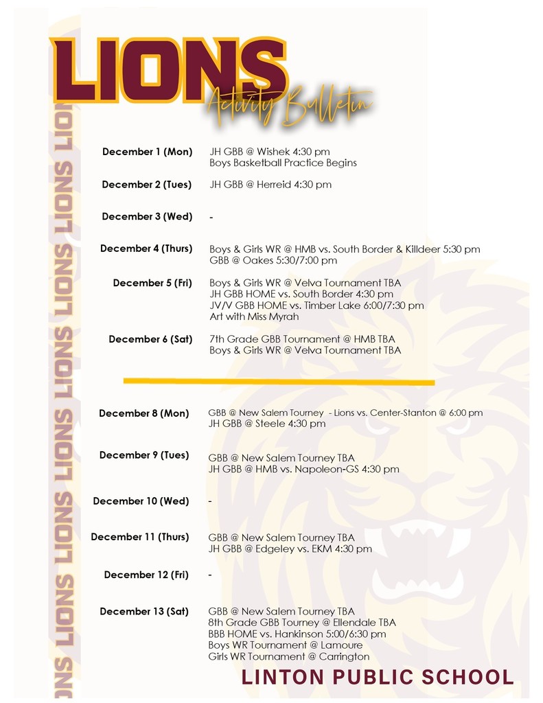 LIONS Activity Bulletin  LINTON PUBLIC SCHOOL  Activity Schedule December 1 (Mon): JH GBB @ Wishek 4:30 pm. Boys Basketball Practice Begins.  December 2 (Tues): JH GBB @ Herreid 4:30 pm.  December 3 (Wed): -  December 4 (Thurs): Boys & Girls WR @ HMB vs. South Border & Killdeer 5:30 pm. GBB @ Oakes 5:30/7:00 pm.  December 5 (Fri): Boys & Girls WR @ Velva Tournament TBA. JH GBB HOME vs. South Border 4:30 pm. JV/V GBB HOME vs. Timber Lake 6:00/7:30 pm. Art with Miss Myrah.  December 6 (Sat): 7th Grade GBB Tournament @ HMB TBA. Boys & Girls WR @ Velva Tournament TBA.  December 8 (Mon): GBB @ New Salem Tourney - Lions vs. Center-Stanton @ 6:00 pm. JH GBB @ Steele 4:30 pm.  December 9 (Tues): GBB @ New Salem Tourney TBA. JH GBB @ HMB vs. Napoleon-GS 4:30 pm.  December 10 (Wed): -  December 11 (Thurs): GBB @ New Salem Tourney TBA. JH GBB @ Edgeley vs. EKM 4:30 pm.  December 12 (Fri): -  December 13 (Sat): GBB @ New Salem Tourney TBA. 8th Grade GBB Tourney @ Ellendale TBA. BBB HOME vs. Hankinson 5:00/6:30 pm. Boys WR Tournament @ Lamoure. Girls WR Tournament @ Carrington.