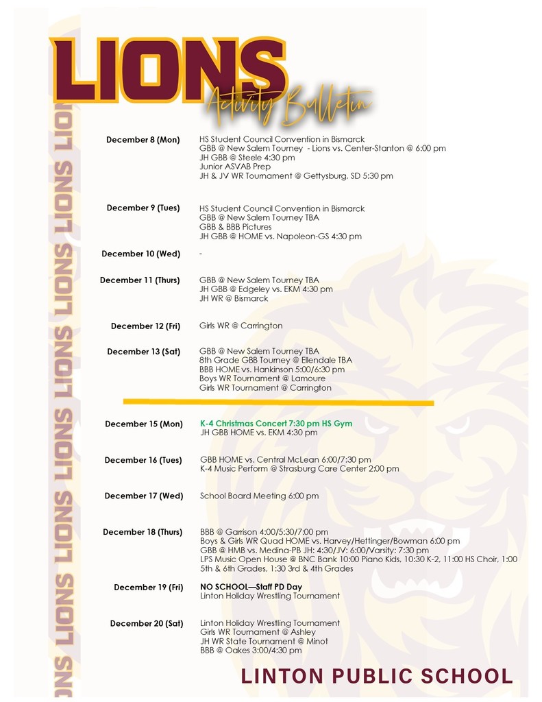 Image description: A two-week Linton Public School Activity Bulletin listing events from December 8–20.  December 8 (Monday): – HS Student Council Convention in Bismarck – Girls Basketball at the New Salem Tournament: Lions vs. Center-Stanton at 6:00 pm – JH Girls Basketball at Steele at 4:30 pm – Junior ASVAB Prep – JH & JV Wrestling Tournament in Gettysburg, SD at 5:30 pm  December 9 (Tuesday): – HS Student Council Convention in Bismarck – Girls Basketball at the New Salem Tournament, time TBA – Girls and Boys Basketball team pictures – JH Girls Basketball at home vs. Napoleon-GS at 4:30 pm  December 10 (Wednesday): – No events listed  December 11 (Thursday): – Girls Basketball at the New Salem Tournament, time TBA – JH Girls Basketball at Edgeley vs. EKM at 4:30 pm – JH Wrestling in Bismarck  December 12 (Friday): – Girls Wrestling in Carrington  December 13 (Saturday): – Girls Basketball at the New Salem Tournament, time TBA – 8th Grade Girls Basketball Tournament in Ellendale, time TBA – Boys Basketball at home vs. Hankinson at 5:00 and 6:30 pm – Boys Wrestling Tournament in LaMoure – Girls Wrestling Tournament in Carrington  December 15 (Monday): – K–4 Christmas Concert at 7:30 pm in the HS Gym – JH Girls Basketball at home vs. EKM at 4:30 pm  December 16 (Tuesday): – Girls Basketball at home vs. Central McLean at 6:00 and 7:30 pm – K–4 Music performance at the Strasburg Care Center at 2:00 pm  December 17 (Wednesday): – School Board Meeting at 6:00 pm  December 18 (Thursday): – Boys Basketball at Garrison at 4:00, 5:30, and 7:00 pm – Boys & Girls Wrestling Quad at home vs. Harvey, Hettinger, and Bowman at 6:00 pm – Girls Basketball at HMB vs. Medina-PB — JH at 4:30, JV at 6:00, Varsity at 7:30 pm – LPS Music Open House at BNC Bank: 10:00 Piano students, 10:30 K–2, 11:00 HS Choir, 1:00 5th & 6th Grades, 1:30 3rd & 4th Grades  December 19 (Friday): – NO SCHOOL — Staff PD Day – Linton Holiday Wrestling Tournament  December 20 (Saturday): – Linton Holiday Wrestling Tournament – Girls Wrestling Tournament in Ashley – JH Wrestling State Tournament in Minot – Boys Basketball at Oakes at 3:00 and 4:30 pm
