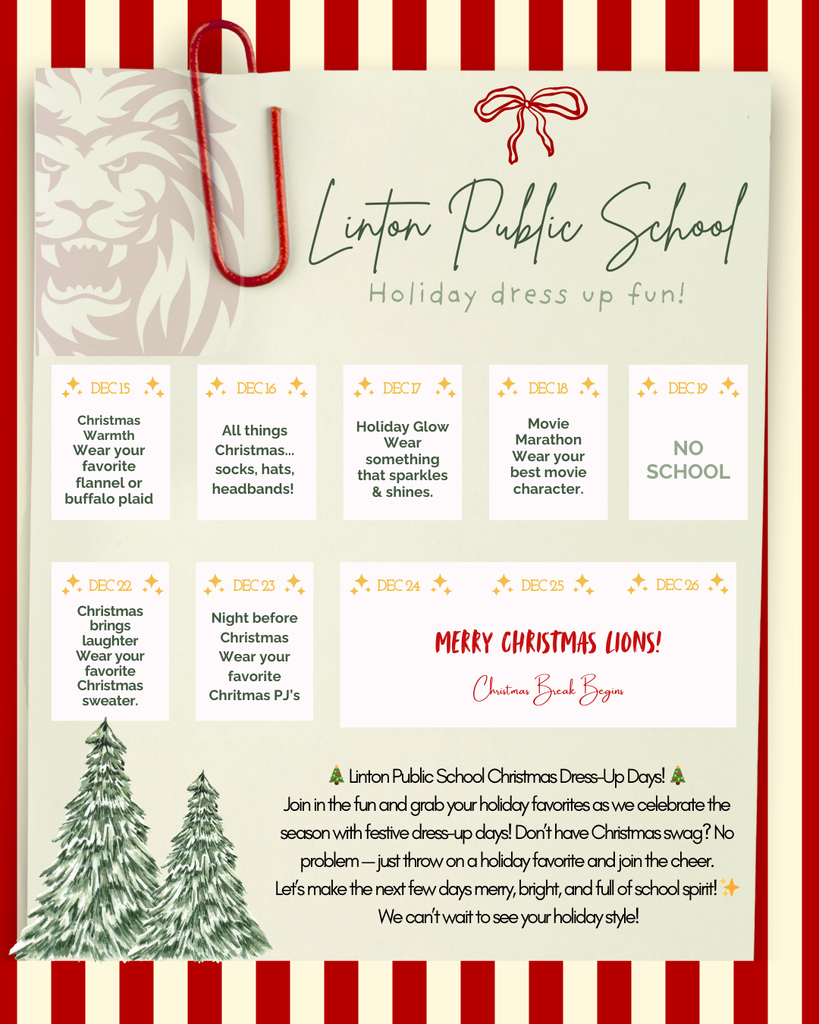 Alt Text: A festive holiday-themed graphic with red-and-white striped borders and a light green background. At the top, a hand-drawn red bow sits above the handwritten-style text “Linton Public School – Holiday dress up fun!” A green Christmas tree illustration and a large red paperclip decorate the left side. Below, boxes list the daily dress-up themes: Dec 15: “Christmas Warmth – Wear your favorite flannel or buffalo plaid.” Dec 16: “All things Christmas… socks, hats, headbands!” Dec 17: “Holiday Glow – Wear something that sparkles & shines.” Dec 18: “Movie Marathon – Wear your best movie character.” Dec 19: “NO SCHOOL.” Dec 22: “Christmas brings laughter – Wear your favorite Christmas sweater.” Dec 23: “Night before Christmas – Wear your favorite Christmas PJs.” Dec 24 & 25: “Merry Christmas Lions! Christmas Break Begins.” A faint lion graphic is in the bottom right corner.