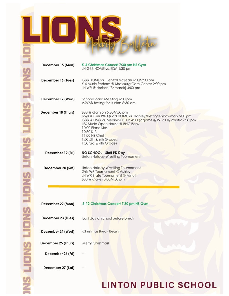Linton Public School – December Schedule (ADA Compliant) Monday, December 15 K–4 Christmas Concert – 7:30 PM, High School Gym Junior High Girls Basketball – Home vs. EKM at 4:30 PM Tuesday, December 16 Girls Basketball – Home vs. Central McLean at 6:00 PM and 7:30 PM K–4 Music Performance – Strasburg Care Center at 2:00 PM Junior High Wrestling – At Horizon in Bismarck at 4:00 PM Wednesday, December 17 School Board Meeting – 6:00 PM ASVAB Testing for Juniors – 8:30 AM Thursday, December 18 Boys Basketball – At Garrison at 5:30 PM and 7:00 PM Boys & Girls Wrestling Quad – Home vs. Harvey, Hettinger, and Bowman at 6:00 PM Girls Basketball – At HMB vs. Medina–PB Junior High: 4:00 PM (2 games) Junior Varsity: 6:00 PM Varsity: 7:30 PM LPS Music Open House – BNC Bank 10:00 AM – Piano Students 10:30 AM – Grades K–2 11:00 AM – High School Choir 1:00 PM – Grades 5–6 1:30 PM – Grades 3–4 Friday, December 19 No School – Staff Professional Development Day Linton Holiday Wrestling Tournament Saturday, December 20 Linton Holiday Wrestling Tournament Girls Wrestling Tournament – Ashley Junior High Wrestling State Tournament – Minot Boys Basketball – At Oakes at 3:00 PM and 4:30 PM Monday, December 22 Grades 5–12 Christmas Concert – 7:30 PM, High School Gym Tuesday, December 23 Last day of school before Christmas Break Wednesday, December 24 Christmas Break Begins Thursday, December 25 Merry Christmas! Friday, December 26 No scheduled events Saturday, December 27 No scheduled events