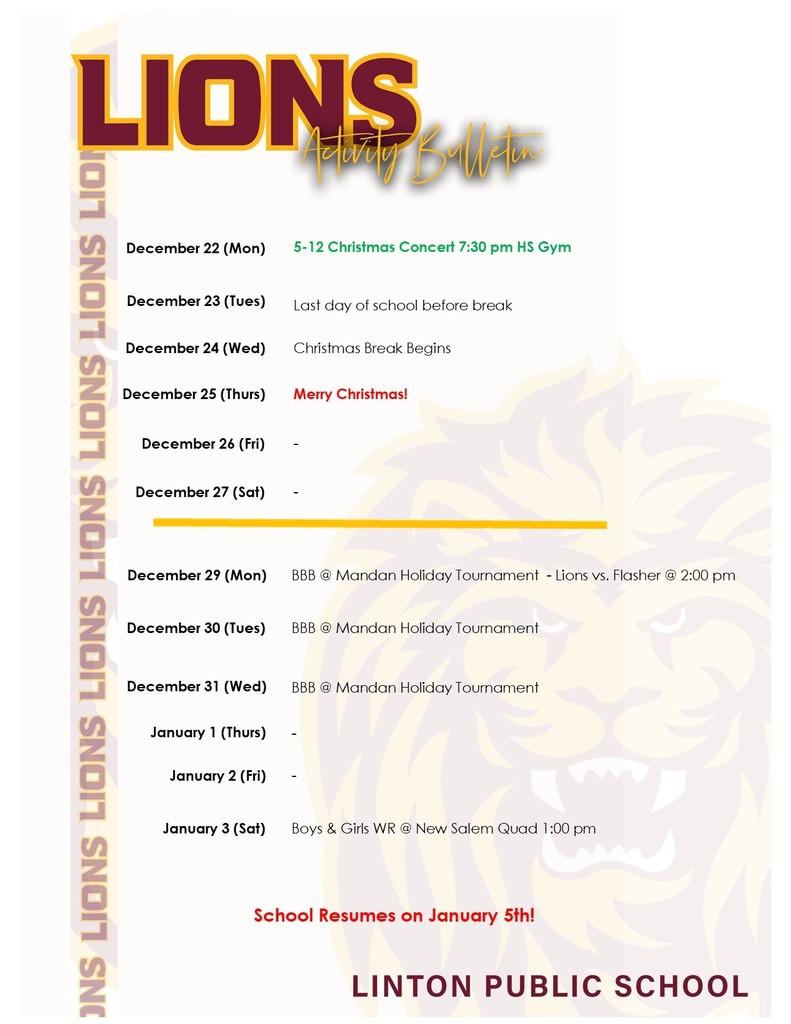 A school schedule listing events from December 22 through January 3.  December 22 (Monday): – Grades 5–12 Christmas Concert at 7:30 PM in the High School Gym  December 23 (Tuesday): – Last day of school before Christmas break  December 24 (Wednesday): – Christmas Break begins  December 25 (Thursday): – Merry Christmas  December 26 (Friday): – No events listed  December 27 (Saturday): – No events listed  December 29 (Monday): – Boys Basketball at the Mandan Holiday Tournament: Lions vs. Flasher at 2:00 PM  December 30 (Tuesday): – Boys Basketball at the Mandan Holiday Tournament  December 31 (Wednesday): – Boys Basketball at the Mandan Holiday Tournament  January 1 (Thursday): – No events listed  January 2 (Friday): – No events listed  January 3 (Saturday): – Boys and Girls Wrestling at the New Salem Quad at 1:00 PM