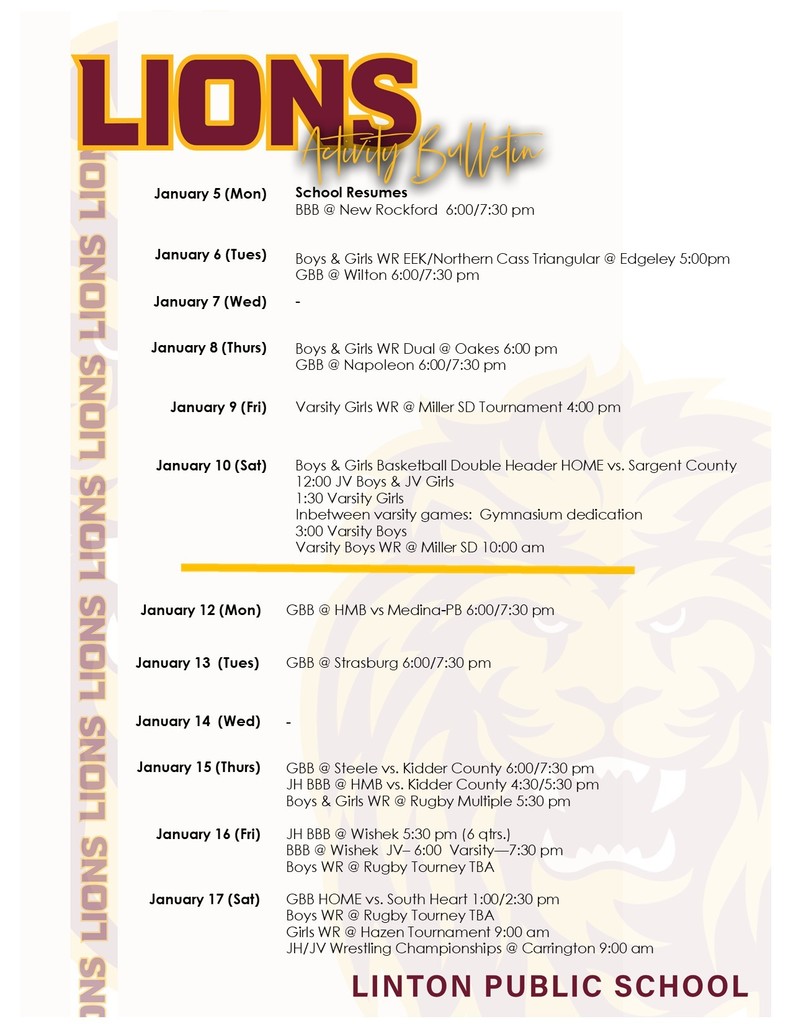 January 5 (Mon)		School Resumes BBB @ New Rockford  6:00/7:30 pm  January 6 (Tues)	 	  Boys & Girls WR EEK/Northern Cass Triangular @ Edgeley 5:00pm GBB @ Wilton 6:00/7:30 pm January 7 (Wed)	   	-  January 8 (Thurs)	 	Boys & Girls WR Dual @ Oakes 6:00 pm GBB @ Napoleon 6:00/7:30 pm January 9 (Fri)	 	Varsity Girls WR @ Miller SD Tournament 4:00 pm January 10 (Sat)	 	Boys & Girls Basketball Double Header HOME vs. Sargent County 12:00 JV Boys & JV Girls 1:30 Varsity Girls Inbetween varsity games:  Gymnasium dedication  3:00 Varsity Boys Varsity Boys WR @ Miller SD 10:00 am  January 12 (Mon)		GBB @ HMB vs Medina-PB 6:00/7:30 pm January 13  (Tues)	 	GBB @ Strasburg 6:00/7:30 pm January 14  (Wed)	 	- January 15 (Thurs)	 	GBB @ Steele vs. Kidder County 6:00/7:30 pm JH BBB @ HMB vs. Kidder County 4:30/5:30 pm Boys & Girls WR @ Rugby Multiple 5:30 pm  January 16 (Fri)	 	JH BBB @ Wishek 5:30 pm (6 qtrs.) BBB @ Wishek  JV– 6:00  Varsity—7:30 pm Boys WR @ Rugby Tourney TBA   January 17 (Sat)	 	GBB HOME vs. South Heart 1:00/2:30 pm Boys WR @ Rugby Tourney TBA Girls WR @ Hazen Tournament 9:00 am JH/JV Wrestling Championships @ Carrington 9:00 am