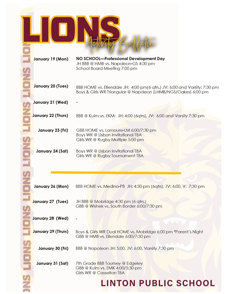 activity bulletin:  January 19 (Mon)		NO SCHOOL—Professional Development Day JH BBB @ HMB vs. Napoleon-GS 4:30 pm School Board Meeting 7:00 pm  January 20 (Tues)	 	  BBB HOME vs. Ellendale JH:  4:00 pm(6 qtrs.) JV: 6:00 and Varsity: 7:30 pm Boys & Girls WR Triangular @ Napoleon (LHMB/NGS/Oakes) 6:00 pm January 21 (Wed)	   	-  January 22 (Thurs)	 	BBB @ Kulm vs. EKM:  JH: 4:00 (6qtrs), JV:  6:00 and Varsity 7:30 pm January 23 (Fri)	 	GBB HOME vs. Lamoure-LM 6:00/7:30 pm Boys WR @ Lisbon Invitational TBA Girls WR @ Rugby Multiple 5:00 pm January 24 (Sat)	 	Boys WR @ Lisbon Invitational TBA Girls WR @ Rugby Tournament TBA  January 26 (Mon)		BBB HOME vs. Medina-PB  JH: 4:30 pm (6qtrs), JV: 6:00, V:  7:30 pm January 27  (Tues)	 	JH BBB @ Mobridge 4:30 pm (6 qtrs.) GBB @ Wishek vs. South Border 6:00/7:30 pm January 28  (Wed)	 	- January 29 (Thurs)	 	Boys & Girls WR Dual HOME vs. Mobridge 6:00 pm *Parent’s Night GBB @ HMB vs. Ellendale 6:00/7:30 pm January 30 (Fri)	 	BBB @ Napoleon JH: 5:00, JV: 6:00, Varsity 7:30 pm  January 31 (Sat)	 	7th Grade BBB Tourney @ Edgeley GBB @ Kulm vs. EMK 4:00/5:30 pm Girls WR @ Casselton TBA