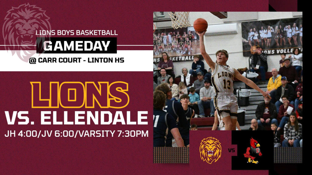 Boys Basketball Gameday  Linton-HMB Lions vs. Ellendale Cardinals  Date: January 20 Location: Carr Court, Linton  Game Schedule: • Junior High Boys Basketball (6 quarters) – 4:00 PM • Junior Varsity – 6:00 PM • Varsity – 7:30 PM  Come support the Lions at home on Carr Court.