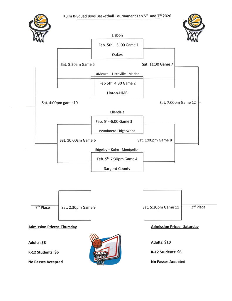“Bracket for the Kulm B-Squad Boys Basketball Tournament held February 5 and 7, 2026. Games on Thursday, February 5 include: Lisbon vs Oakes at 3:00 p.m. (Game 1); LaMoure–Litchville–Marion vs Linton-HMB at 4:30 p.m. (Game 2); Ellendale vs Wyndmere-Lidgerwood at 6:00 p.m. (Game 3); Edgeley–Kulm–Montpelier vs Sargent County at 7:30 p.m. (Game 4). Saturday games include consolation and placement games throughout the day, with the 7th place game at 2:30 p.m., 3rd place game at 5:30 p.m., and championship game at 7:00 p.m. Admission prices: Thursday—Adults $8, K-12 Students $5. Saturday—Adults $10, K-12 Students $6. No passes accepted.”