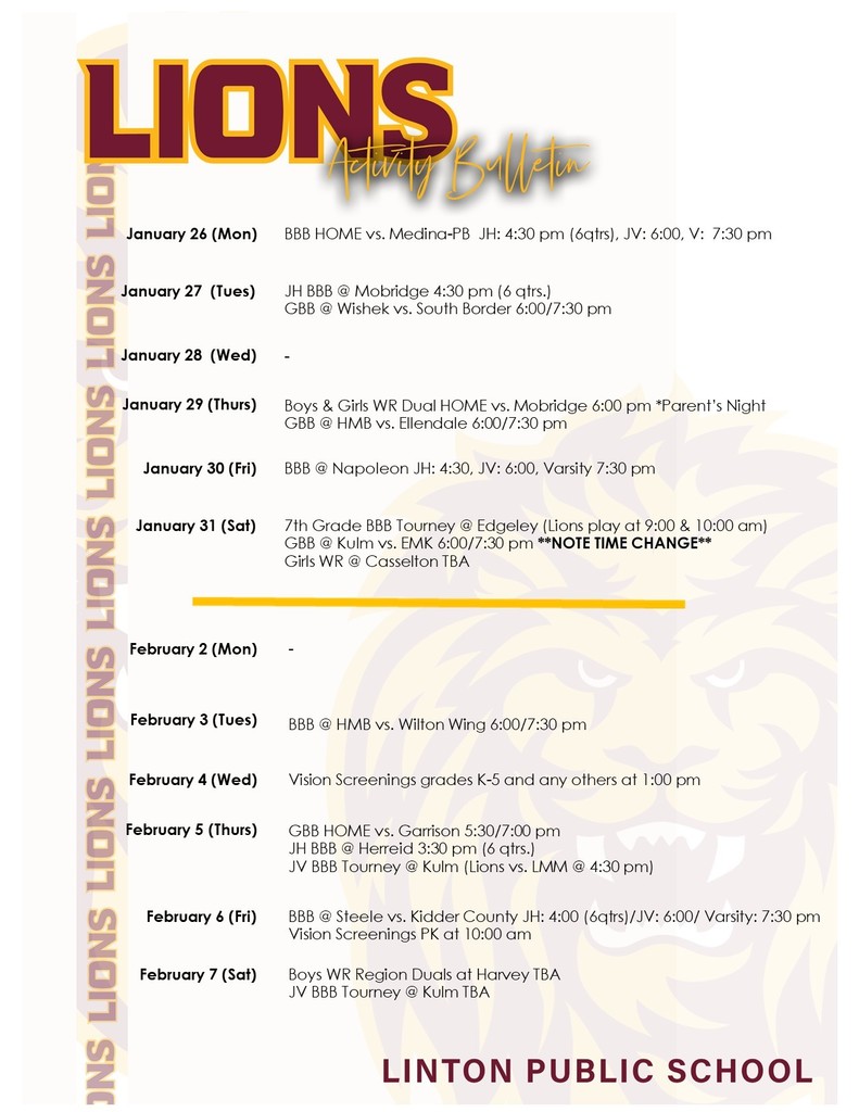 January 26 (Mon) BBB HOME vs. Medina-PB JH: 4:30 pm (6qtrs), JV: 6:00, V: 7:30 pm January 27 (Tues) JH BBB @ Mobridge 4:30 pm (6 qtrs.) GBB @ Wishek vs. South Border 6:00/7:30 pm January 28 (Wed) - January 29 (Thurs) Boys & Girls WR Dual HOME vs. Mobridge 6:00 pm *Parent’s Night GBB @ HMB vs. Ellendale 6:00/7:30 pm January 30 (Fri) BBB @ Napoleon JH: 4:30, JV: 6:00, Varsity 7:30 pm January 31 (Sat) 7th Grade BBB Tourney @ Edgeley (Lions play at 9:00 & 10:00 am) GBB @ Kulm vs. EMK 6:00/7:30 pm **NOTE TIME CHANGE** Girls WR @ Casselton TBA February 2 (Mon) - February 3 (Tues) BBB @ HMB vs. Wilton Wing 6:00/7:30 pm February 4 (Wed) Vision Screenings grades K-5 and any others at 1:00 pm February 5 (Thurs) GBB HOME vs. Garrison 5:30/7:00 pm JH BBB @ Herreid 3:30 pm (6 qtrs.) JV BBB Tourney @ Kulm (Lions vs. LMM @ 4:30 pm) February 6 (Fri) BBB @ Steele vs. Kidder County JH: 4:00 (6qtrs)/JV: 6:00/ Varsity: 7:30 pm Vision Screenings PK at 10:00 am February 7 (Sat) Boys WR Region Duals at Harvey TBA JV BBB Tourney @ Kulm TBA