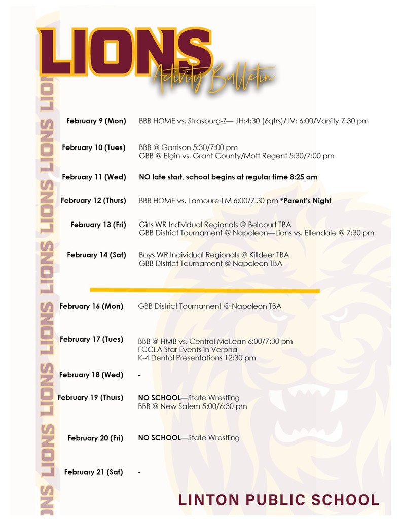 February 9 (Mon)		BBB HOME vs. Strasburg-Z— JH:4:30 (6qtrs)/JV: 6:00/Varsity 7:30 pm February 10 (Tues)	 	BBB @ Garrison 5:30/7:00 pm GBB @ Elgin vs. Grant County/Mott Regent 5:30/7:00 pm February 11 (Wed)	 	NO late start, school begins at regular time 8:25 am February 12 (Thurs)	 	BBB HOME vs. Lamoure-LM 6:00/7:30 pm *Parent’s Night February 13 (Fri)	 	Girls WR Individual Regionals @ Belcourt TBA GBB District Tournament @ Napoleon—Lions vs. Ellendale @ 7:30 pm  February 14 (Sat)	 	Boys WR Individual Regionals @ Killdeer TBA GBB District Tournament @ Napoleon TBA February 16 (Mon)		GBB District Tournament @ Napoleon TBA  February 17 (Tues)	 	  BBB @ HMB vs. Central McLean 6:00/7:30 pm FCCLA Star Events in Verona K-4 Dental Presentations 12:30 pm  February 18 (Wed)	   	-  February 19 (Thurs)	 	NO SCHOOL—State Wrestling BBB @ New Salem 5:00/6:30 pm February 20 (Fri)	 	NO SCHOOL—State Wrestling February 21 (Sat)	 	-