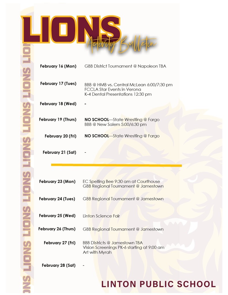 February 16 (Mon)		GBB District Tournament @ Napoleon TBA  February 17 (Tues)	 	  BBB @ HMB vs. Central McLean 6:00/7:30 pm FCCLA Star Events in Verona K-4 Dental Presentations 12:30 pm  February 18 (Wed)	   	-  February 19 (Thurs)	 	NO SCHOOL—State Wrestling @ Fargo BBB @ New Salem 5:00/6:30 pm February 20 (Fri)	 	NO SCHOOL—State Wrestling @ Fargo February 21 (Sat)	 	- February 23 (Mon)		EC Spelling Bee 9:30 am at Courthouse GBB Regional Tournament @ Jamestown February 24 (Tues)	 	GBB Regional Tournament @ Jamestown February 25 (Wed)	 	Linton Science Fair February 26 (Thurs)	 	GBB Regional Tournament @ Jamestown February 27 (Fri)	 	BBB Districts @ Jamestown TBA Vision Screenings PK-6 starting at 9:00 am Art with Myrah  February 28 (Sat)	 	-