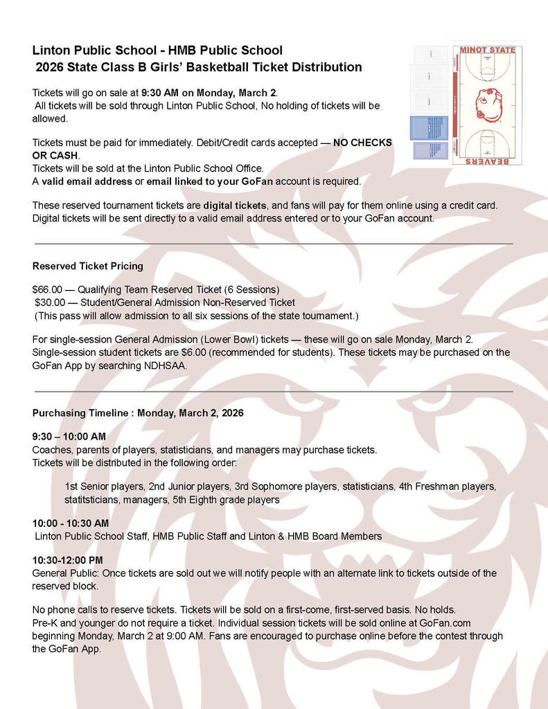 A flyer titled “Linton Public School – HMB Public School, 2026 State Class B Girls’ Basketball Ticket Distribution.” The flyer explains that tickets go on sale at 9:30 AM on Monday, March 2. Tickets are sold only through Linton Public School and must be paid immediately with debit or credit cards; no checks or cash accepted. Tickets are digital and require a valid email or GoFan account. Reserved Ticket Pricing section: – $66 for Qualifying Team Reserved Ticket (6 sessions) – $30 for Student/General Admission Non-Reserved Ticket (includes all six state tournament sessions) It also notes single‑session general admission tickets for the lower bowl go on sale March 2 on GoFan for $6. Purchasing Timeline for Monday, March 2, 2026: – 9:30–10:00 AM: Coaches, parents of players, statisticians, and managers may purchase tickets. Listed ordering groups include 1st‑senior players, 2nd‑junior players, 3rd‑sophomore players, statisticians, 4th‑freshman players, statisticians, managers, and 5th‑eighth grade players. – 10:00–10:30 AM: Linton Public School staff, HMB Public School staff, and Linton & HMB board members. – 10:30–12:00 PM: General public. The flyer states that once reserved tickets are sold out, an alternate link for non‑reserved tickets will be provided. No phone calls for reservations will be accepted. Pre‑K and younger do not need a ticket. Individual session tickets are available on GoFan starting at 9:00 AM on Monday, March 2. There is a Minot State University basketball court graphic at the top right.