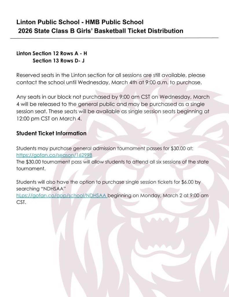 Flyer from Linton Public School – HMB Public School titled “2026 State Class B Girls’ Basketball Ticket Distribution.” It lists Linton reserved seating in Section 12 (Rows A–H) and Section 13 (Rows D–J). Reserved seats are available through Wednesday, March 4 at 9:00 a.m., after which unpurchased seats will be released to the public at 12:00 p.m. CST as single-session seats.  Student Ticket Information states students may purchase a $30 general admission tournament pass through a GoFan link, which allows entry to all six sessions. Students may also purchase $6 single-session tickets by searching “NDHSAA” on GoFan beginning Monday, March 2 at 9:00 a.m. CST. A faint lion graphic watermark appears in the background.