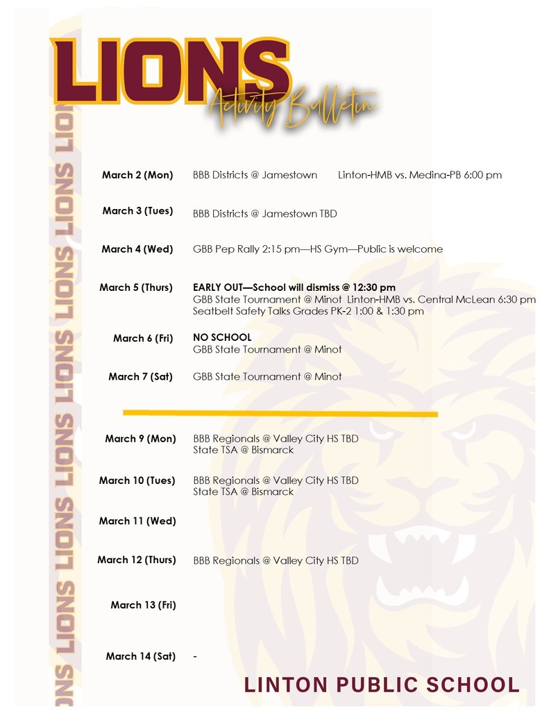 activity bulletin March 2 (Mon)		BBB Districts @ Jamestown        Linton-HMB vs. Medina-PB 6:00 pm  March 3 (Tues)	 	  BBB Districts @ Jamestown TBD March 4 (Wed)	   	GBB Pep Rally 2:15 pm—HS Gym—Public is welcome  March 5 (Thurs)	 	EARLY OUT—School will dismiss @ 12:30 pm GBB State Tournament @ Minot  Linton-HMB vs. Central McLean 6:30 pm Seatbelt Safety Talks Grades PK-2 1:00 & 1:30 pm March 6 (Fri)	 	NO SCHOOL GBB State Tournament @ Minot March 7 (Sat)	 	GBB State Tournament @ Minot March 9 (Mon)		BBB Regionals @ Valley City HS TBD State TSA @ Bismarck March 10 (Tues)	 	BBB Regionals @ Valley City HS TBD State TSA @ Bismarck March 11 (Wed)	 	 March 12 (Thurs)	 	BBB Regionals @ Valley City HS TBD March 13 (Fri)	 	  March 14 (Sat)	 	-