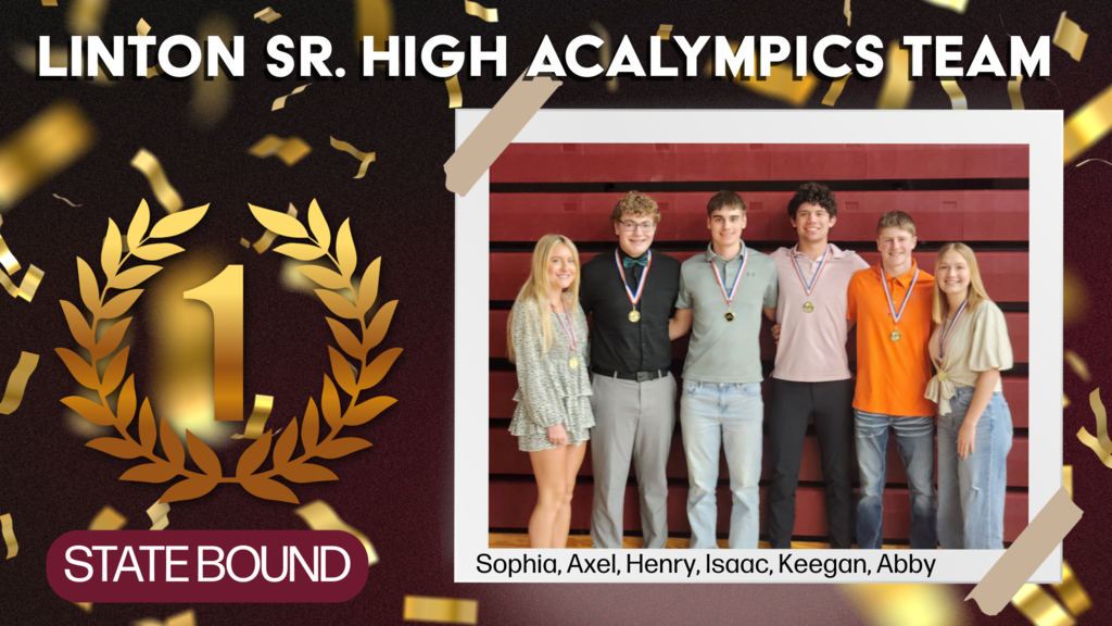 Alt Text: A celebratory graphic recognizing the Linton Senior High Acalympics Team. The background features falling gold confetti with bold text at the top reading “LINTON SR. HIGH ACALYMPICS TEAM.” On the left side is a large gold “1” surrounded by a laurel wreath, symbolizing first place. At the bottom left, a maroon banner reads “STATE BOUND.” On the right side, a group photo shows six smiling students standing in front of red gym bleachers, each wearing a medal around their neck. The students are labeled below as Sophia, Axel, Henry, Isaac, Keegan, and Abby.