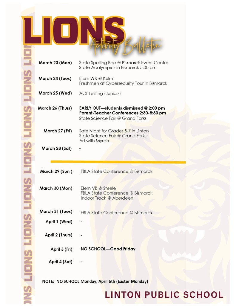 A school activity bulletin for Linton Public School with a maroon and gold “Lions Activity Bulletin” header and a faint lion head watermark in the background. The schedule lists events from March 23 through April 4.  Key events include:  March 23: State Spelling Bee and State Acalympics in Bismarck  March 24: Elementary wrestling in Kulm and a freshman cybersecurity tour in Bismarck  March 25: ACT testing for juniors  March 26: Early dismissal at 2:00 PM, parent-teacher conferences from 2:30–8:30 PM, and State Science Fair in Grand Forks  March 27: Safe Night for grades 5–7, State Science Fair, and Art with Myrah  March 29–31: FBLA State Conference in Bismarck  March 30: Elementary volleyball in Steele and indoor track in Aberdeen  April 3: No school for Good Friday  Note: No school on Monday, April 6 for Easter Monday.
