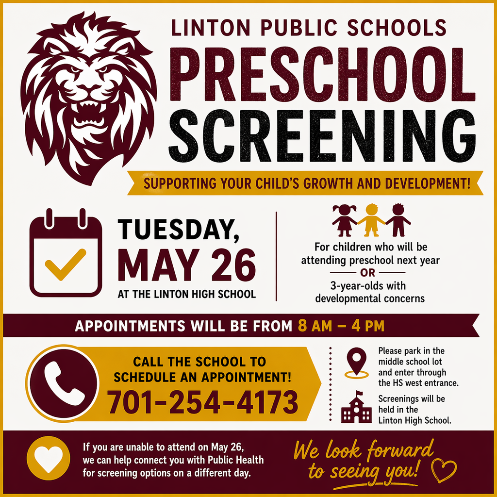 Linton Public School Preschool Screening will be held on Tuesday, May 26 at the High School.  If your child will be attending preschool next year—or if you have a 3-year-old with developmental concerns—please call the school at 701-254-4173 to schedule a screening appointment.  Appointments are scheduled throughout the day. Please park in the middle school lot and enter through the HS west entrance.  If you are unable to attend that day, we can help connect you with Public Health for screening options.  We look forward to seeing you!
