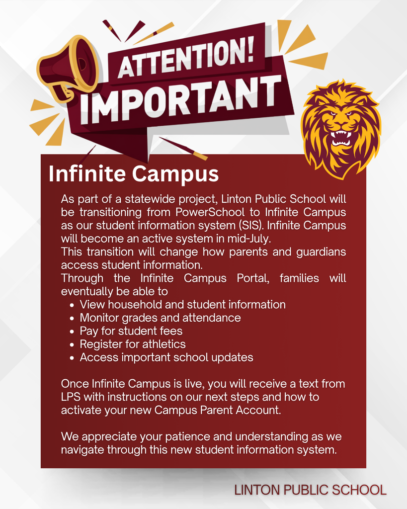 Graphic with a megaphone and bold headline reading “ATTENTION! IMPORTANT.” Below, a notice announces that Linton Public School is transitioning its student information system from PowerSchool to Infinite Campus as part of a statewide project. The new system will become active in mid-July and will change how parents and guardians access student information. Through the Infinite Campus Parent Portal, families will be able to view household and student information, monitor grades and attendance, pay student fees, register for athletics, and access important school updates. The notice states that families will receive a text message from LPS with instructions for activating their Campus Parent Account once the system is live. The message closes by thanking families for their patience and understanding during the transition. A lion mascot appears in the upper right, and “LINTON PUBLIC SCHOOL” is displayed at the bottom.