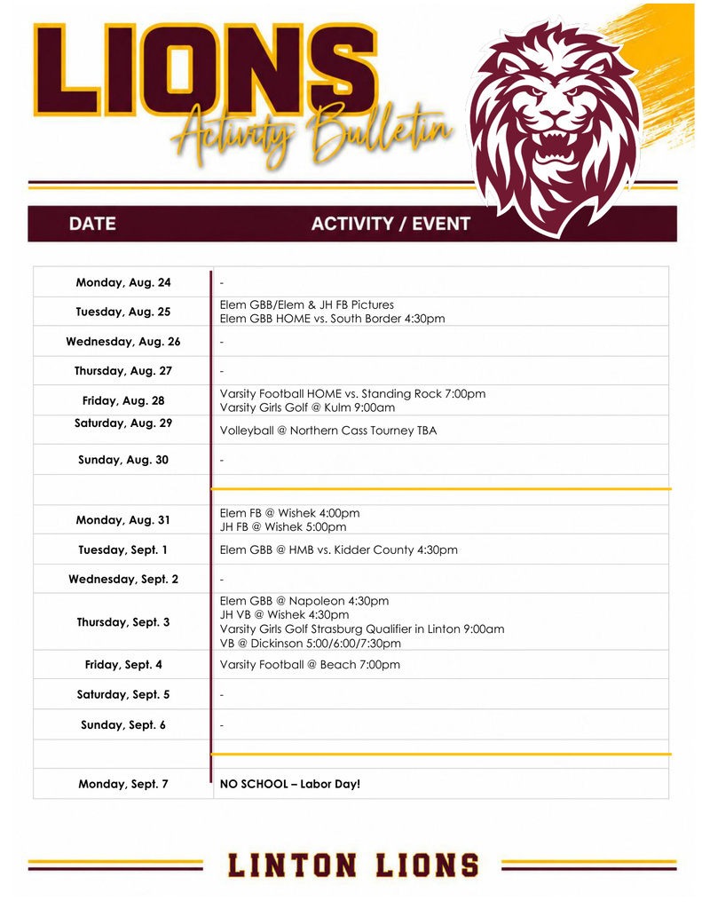 Linton Lions Activity Bulletin for August 24–September 7. Monday, August 24: No activities listed. Tuesday, August 25: Elementary GBB and Elementary/JH football pictures; Elementary GBB home vs. South Border at 4:30 p.m. Wednesday, August 26: No activities listed. Thursday, August 27: No activities listed. Friday, August 28: Varsity football home vs. Standing Rock at 7 p.m.; varsity girls golf at Kulm at 9 a.m. Saturday, August 29: Volleyball at Northern Cass Tournament, time to be announced. Sunday, August 30: No activities listed. Monday, August 31: Elementary football at Wishek at 4 p.m.; JH football at Wishek at 5 p.m. Tuesday, September 1: Elementary GBB at HMB vs. Kidder County at 4:30 p.m. Wednesday, September 2: No activities listed. Thursday, September 3: Elementary GBB at Napoleon at 4:30 p.m.; JH volleyball at Wishek at 4:30 p.m.; varsity girls golf Strasburg Qualifier in Linton at 9 a.m.; volleyball at Dickinson at 5, 6, and 7:30 p.m. Friday, September 4: Varsity football at Beach at 7 p.m. Saturday, September 5: No activities listed. Sunday, September 6: No activities listed. Monday, September 7: No school — Labor Day. Linton Lions Activity Bulletin.