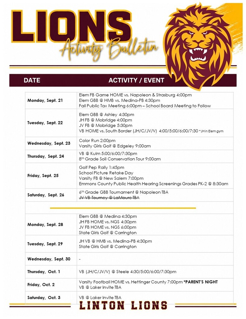 Lions Activity Bulletin — September 21–October 3, 2026 The graphic lists Linton Lions activities and events from Monday, September 21, through Saturday, October 3, including football, volleyball, basketball, golf, Color Run, and a Fall Public Tax Meeting. Events include: Monday, Sept. 21: Elementary football home vs. Napoleon & Strasburg at 4:00 p.m.; elementary girls basketball at HMB vs. Medina-PB at 4:30 p.m.; Fall Public Tax Meeting at 6:00 p.m. Tuesday, Sept. 22: Elementary girls basketball at Ashley at 4:30 p.m.; junior high football at Mobridge at 4:00 p.m.; JV football at Mobridge at 5:30 p.m.; volleyball home vs. South Border at 3:30, 5:00, 6:00 and 7:30 p.m. Wednesday, Sept. 23: Color Run at 2:00 p.m.; varsity girls golf at Edgeley at 9:00 a.m. Thursday, Sept. 24: Volleyball at Kulm at 5:00, 6:00 and 7:30 p.m. Friday, Sept. 25: Varsity football at New Salem at 7:00 p.m. Saturday, Sept. 26: Sixth-grade girls basketball tournament at Napoleon; JV volleyball tournament at LaMoure. Monday, Sept. 28: Elementary girls basketball at Medina at 4:30 p.m.; junior high football home vs. Napoleon-Gackle-Streeter at 4:30 p.m.; JV football home vs. Napoleon-Gackle-Streeter at 6:00 p.m.; state girls golf at Carrington. Tuesday, Sept. 29: Junior high volleyball at HMB vs. Medina-PB at 4:30 p.m.; state girls golf at Carrington. Wednesday, Sept. 30: No activity listed. Thursday, Oct. 1: Volleyball at Steele at 4:30, 5:00, 6:00 and 7:30 p.m. Friday, Oct. 2: Varsity football home vs. Hettinger County at 7:00 p.m. with Parent’s Night; volleyball at the Laker Invite. Saturday, Oct. 3: Volleyball at the Laker Invite.