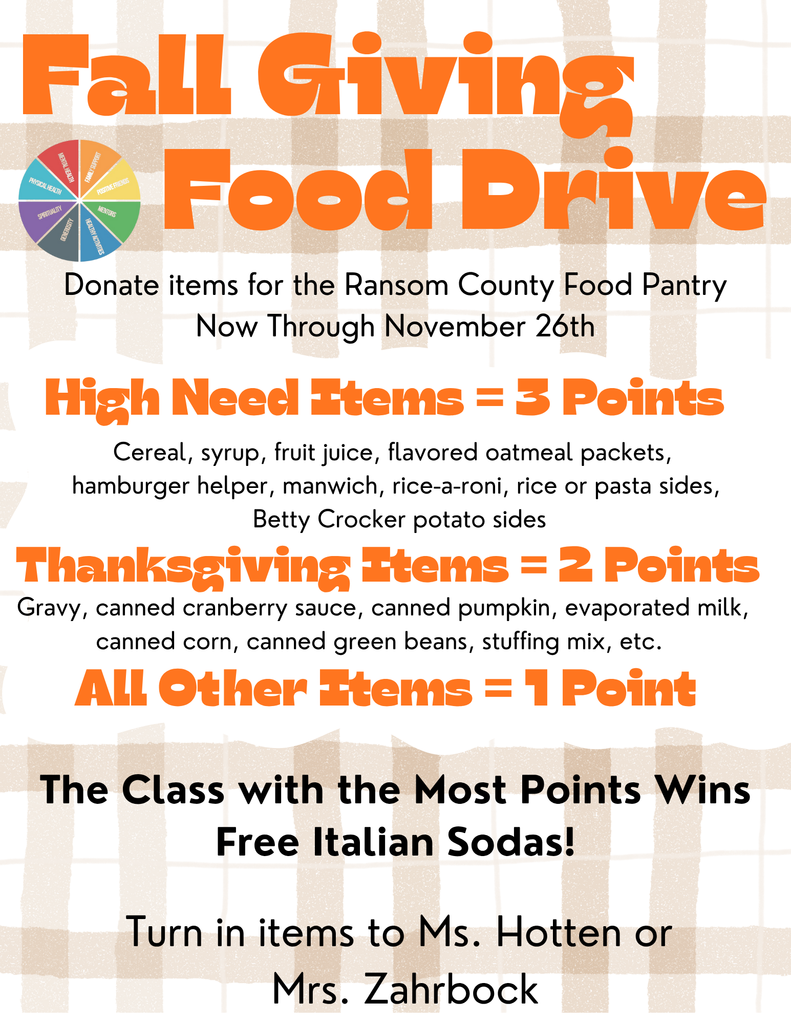 Fall Giving Good Drive: Donate items for the Ransom County Food Pantry Now Through November 26th. High Need Items = 3 points, Thanksgiving Items = 2 points, All Other Items = 1 point. The Class with the most points wins free Italian Sodas! Turn in items to Ms. Hotten or Mrs. Zaahrbock 
