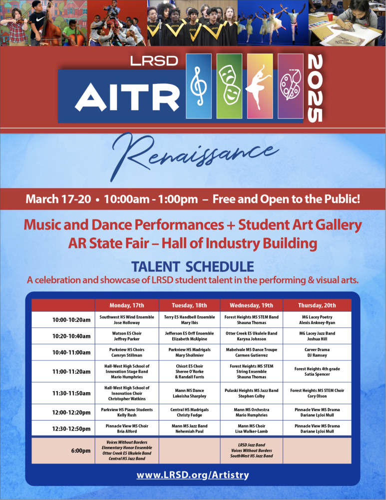 A promotional flyer for the Little Rock School District (LRSD) Artistry in the Rock (AITR) 2025 event. The flyer features a red and blue color scheme with a banner at the top displaying a collage of student performances, including musicians, dancers, actors, and artists. The event title is in bold white and blue text: "LRSD AITR 2025", with icons representing music, theater, dance, and visual arts. Below, the theme "Renaissance" is written in elegant cursive.  The event details are displayed prominently in a red bar:  March 17-20 10:00 AM - 1:00 PM Free and Open to the Public! AR State Fair – Hall of Industry Building  A blue section below highlights the Talent Schedule, described as "A celebration and showcase of LRSD student talent in the performing & visual arts." Talent Schedule Monday, March 17 10:00-10:20 AM – Southwest High School Wind Ensemble, directed by Jose Holloway 10:20-10:40 AM – Watson Elementary School Choir, directed by Jeffrey Parker 10:40-11:00 AM – Parkview High School Choirs, directed by Camryn Stillman 11:00-11:20 AM – Hall STEAM Magnet High School Innovation Stage Band, directed by Mario Humphries 11:30-11:50 AM – Hall STEAM Magnet High School Innovation Choir, directed by Christopher Watkins 12:00-12:20 PM – Parkview High School Piano Students, directed by Kelly Rush 12:30-12:50 PM – Pinnacle View Middle School Choir, directed by Bria Alford Special Evening Performance at 6:00 PM:  Voices Without Borders Elementary Honor Ensemble Otter Creek Elementary School Ukulele Band Central High School Jazz Band Tuesday, March 18 10:00-10:20 AM – Terry Elementary School Handbell Ensemble, directed by Mary Ibis 10:20-10:40 AM – Jefferson Elementary School Orff Ensemble, directed by Elizabeth McAlpine 10:40-11:00 AM – Parkview High School Madrigals, directed by Mary Shollmier 11:00-11:20 AM – Chicot Elementary School Choir, directed by Sheree O’Rorke and Randall Farris 11:30-11:50 AM – Mann Middle School Dance, directed by Lakeisha Sharpley 12:00-12:20 PM – Central High School Madrigals, directed by Christy Frugé 12:30-12:50 PM – Mann Middle School Jazz Band, directed by Nehemiah Paul Wednesday, March 19 10:00-10:20 AM – Forest Heights STEM Academy Band, directed by Shauna Thomas 10:20-10:40 AM – Otter Creek Elementary School Ukulele Band, directed by Marykah Johnson 10:40-11:00 AM – Mabelvale Middle School Dance Troupe, directed by Carmen Gutierrez 11:00-11:20 AM – Forest Heights STEM Academy String Ensemble, directed by Shauna Thomas 11:30-11:50 AM – Pulaski Heights Middle School Jazz Band, directed by Stephen Colby 12:00-12:20 PM – Mann Middle School Orchestra, directed by Mario Humphries 12:30-12:50 PM – Mann Middle School Choir, directed by Lisa Walker-Lamb Special Evening Performance at 6:00 PM:  LRSD Jazz Band Voices Without Borders Southwest High School Jazz Band Thursday, March 20 10:00-10:20 AM – Mabelvale Elementary School Poetry, performed by Alexis Ankey-Ryan 10:20-10:40 AM – Mabelvale Elementary School Jazz Band, directed by Joshua Hill 10:40-11:00 AM – Carver Elementary School Drama, directed by DJ Ramsey 11:00-11:20 AM – Forest Heights STEM Academy Fourth Grade, performed by Satia Spencer 11:30-11:50 AM – Forest Heights STEM Academy Choir, directed by Glory Olson 12:00-12:20 PM – Pinnacle View Middle School Drama, directed by Dariane Liyou Mull 12:30-12:50 PM – Pinnacle View Middle School Drama, directed by Dariane Liyou Mull At the bottom of the flyer, a blue bar contains the LRSD website for more details: www.LRSD.org/Artistry.