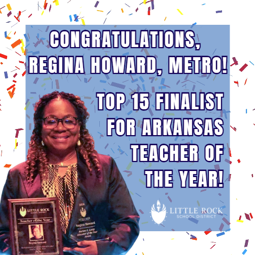 Square graphic celebrating a Little Rock School District teacher achievement. The background is white with colorful confetti scattered around the edges. In the center is a light blue rectangle with a photograph of Regina Howard standing on the left side. She is smiling and wearing glasses, a black blazer, and a patterned gold, black, and white blouse. She is holding two awards. Large white text with a dark blue outline across the top of the graphic reads: "Congratulations, Regina Howard, Metro!" Large white text with a dark blue outline on the right side reads: "Top 15 Finalist for Arkansas Teacher of the Year!" The Little Rock School District logo appears in white in the lower right corner of the blue background. Confetti surrounds the graphic, emphasizing the celebratory theme.