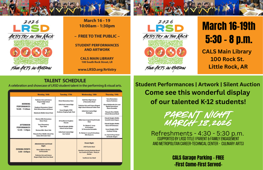 Flyer for a Little Rock School District event titled “2026 LRSD Artistry in the Rock – Fine Arts in Motion.” Across the top of the flyer are photographs of students participating in the arts, including students playing string instruments, dancers performing on stage, a choir singing in robes, and a student painting at a table.  On the left side of the flyer the text reads: “2026 LRSD Artistry in the Rock” with four circular icons representing music, theatre, visual art, and dance. Below the icons the text reads: “Fine Arts in Motion.”  On the right side the text reads: “March sixteen through March nineteen, ten o’clock a.m. through one thirty p.m. – Free to the public – Student performances and artwork – Central Arkansas Library System Main Library, one hundred South Rock Street, Little Rock – website: w w w dot L R S D dot o r g forward slash Artistry.”  Below this information is a section titled “Talent Schedule” with the subtitle: “A celebration and showcase of Little Rock School District student talent in the performing and visual arts.”  The schedule is organized by day with morning performances from ten o’clock a.m. through eleven o’clock a.m., afternoon performances from twelve thirty p.m. through one thirty p.m., and evening events from six o’clock p.m. through eight o’clock p.m.  Monday, March sixteen.  Morning performances: Parkview Arts and Science Magnet High School Choir. Stephens Elementary School West African Drum and Dance. Mabelvale Middle School Choir.  Afternoon performances: Western Hills Elementary Dance Team. Terry Elementary Tiger Choir. Western Hills Music Club. Pinnacle View Middle School Vox Anima sixth grade choir.  Evening event titled Administrator and Greek Night featuring Voices Without Borders Orff Ensemble and Parkview Arts and Science Magnet High School Jazz Band.  Tuesday, March seventeen.  Morning performances: Chicot Elementary Stars. Little Rock Central High School Legacy. Forest Heights Science Technology Engineering and Mathematics Academy Singing Eagle Choir.  Afternoon performances: Little Rock Southwest Gryphon Chorale. Pulaski Heights Middle School Concert Band. Little Rock Central High School Jazz Central.  Wednesday, March eighteen.  Morning performances: Hall West High School of Innovation Band. Parkview Arts and Science Magnet High School Advanced Treble Choir. Little Rock Central High School Madrigals.  Afternoon performances: Gibbs Snow Leopard fourth grade choir. Doctor Marian G. Lacey Kindergarten through eighth grade Academy second year percussion ensemble. Doctor Marian G. Lacey Kindergarten through eighth grade Academy M G L Dance Company.  Evening event titled Parent Night featuring Little Rock School District Teacher Band, Hamilton Learning Academy Boundless Creative Art Styles Poetry in Motion, and Southwest Jazz Band.  Thursday, March nineteen.  Morning performances: Terry Elementary Quaver Rockstars. Mann Multimedia Arts and Digital Innovations Dance Ensemble. Pinnacle View Middle School Advanced Band.  Afternoon performances: Pulaski Heights Middle School seventh grade singers. Pulaski Heights Middle School Dance three performers. Forest Heights Science Technology Engineering and Mathematics Academy Strings. J. A. Fair Kindergarten through eighth grade Preparatory School third grade singers.