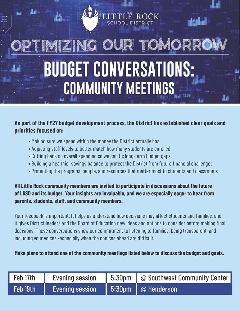 Alt text: Little Rock School District graphic titled Optimizing Our Tomorrow Budget Conversations Community Meetings. The graphic explains that as part of the Fiscal Year Twenty Twenty Seven budget development process, the District is focused on spending within available funds, adjusting staff levels to match enrollment, reducing overall spending to address long term budget gaps, building a healthier savings balance, and protecting programs, people, and resources that matter most to students and classrooms. The graphic invites all Little Rock community members, including parents, students, staff, and community members, to participate and share feedback to help District leaders and the Board of Education understand how budget decisions may impact students and families. Two evening meetings are listed: Monday, February Seventeenth at five thirty p m at Southwest Community Center located at six four zero one Baseline Road in Little Rock, and Wednesday, February Nineteenth at five thirty p m at Henderson located at four zero one John Barrow Road in Little Rock.