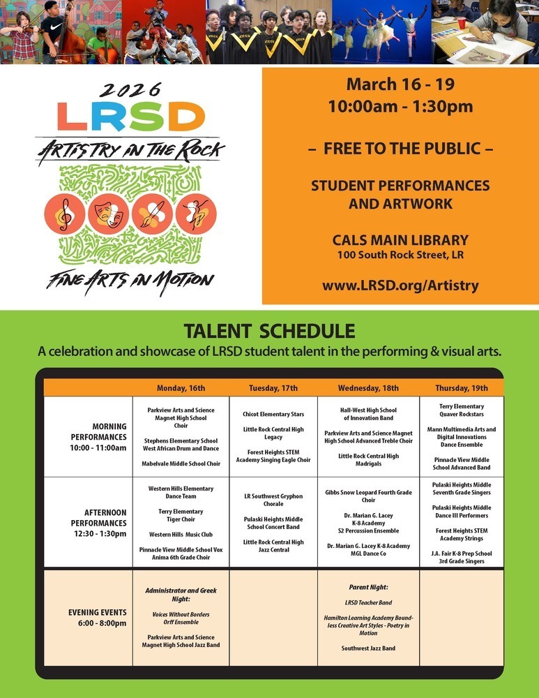 Flyer for a Little Rock School District event titled “2026 LRSD Artistry in the Rock – Fine Arts in Motion.” Across the top of the flyer are photographs of students participating in the arts, including students playing string instruments, dancers performing on stage, a choir singing in robes, and a student painting at a table.  On the left side of the flyer the text reads: “2026 LRSD Artistry in the Rock” with four circular icons representing music, theatre, visual art, and dance. Below the icons the text reads: “Fine Arts in Motion.”  On the right side the text reads: “March sixteen through March nineteen, ten o’clock a.m. through one thirty p.m. – Free to the public – Student performances and artwork – Central Arkansas Library System Main Library, one hundred South Rock Street, Little Rock – website: w w w dot L R S D dot o r g forward slash Artistry.”  Below this information is a section titled “Talent Schedule” with the subtitle: “A celebration and showcase of Little Rock School District student talent in the performing and visual arts.”  The schedule is organized by day with morning performances from ten o’clock a.m. through eleven o’clock a.m., afternoon performances from twelve thirty p.m. through one thirty p.m., and evening events from six o’clock p.m. through eight o’clock p.m.  Monday, March sixteen.  Morning performances: Parkview Arts and Science Magnet High School Choir. Stephens Elementary School West African Drum and Dance. Mabelvale Middle School Choir.  Afternoon performances: Western Hills Elementary Dance Team. Terry Elementary Tiger Choir. Western Hills Music Club. Pinnacle View Middle School Vox Anima sixth grade choir.  Evening event titled Administrator and Greek Night featuring Voices Without Borders Orff Ensemble and Parkview Arts and Science Magnet High School Jazz Band.  Tuesday, March seventeen.  Morning performances: Chicot Elementary Stars. Little Rock Central High School Legacy. Forest Heights Science Technology Engineering and Mathematics Academy Singing Eagle Choir.  Afternoon performances: Little Rock Southwest Gryphon Chorale. Pulaski Heights Middle School Concert Band. Little Rock Central High School Jazz Central.  Wednesday, March eighteen.  Morning performances: Hall West High School of Innovation Band. Parkview Arts and Science Magnet High School Advanced Treble Choir. Little Rock Central High School Madrigals.  Afternoon performances: Gibbs Snow Leopard fourth grade choir. Doctor Marian G. Lacey Kindergarten through eighth grade Academy second year percussion ensemble. Doctor Marian G. Lacey Kindergarten through eighth grade Academy M G L Dance Company.  Evening event titled Parent Night featuring Little Rock School District Teacher Band, Hamilton Learning Academy Boundless Creative Art Styles Poetry in Motion, and Southwest Jazz Band.  Thursday, March nineteen.  Morning performances: Terry Elementary Quaver Rockstars. Mann Multimedia Arts and Digital Innovations Dance Ensemble. Pinnacle View Middle School Advanced Band.  Afternoon performances: Pulaski Heights Middle School seventh grade singers. Pulaski Heights Middle School Dance three performers. Forest Heights Science Technology Engineering and Mathematics Academy Strings. J. A. Fair Kindergarten through eighth grade Preparatory School third grade singers.