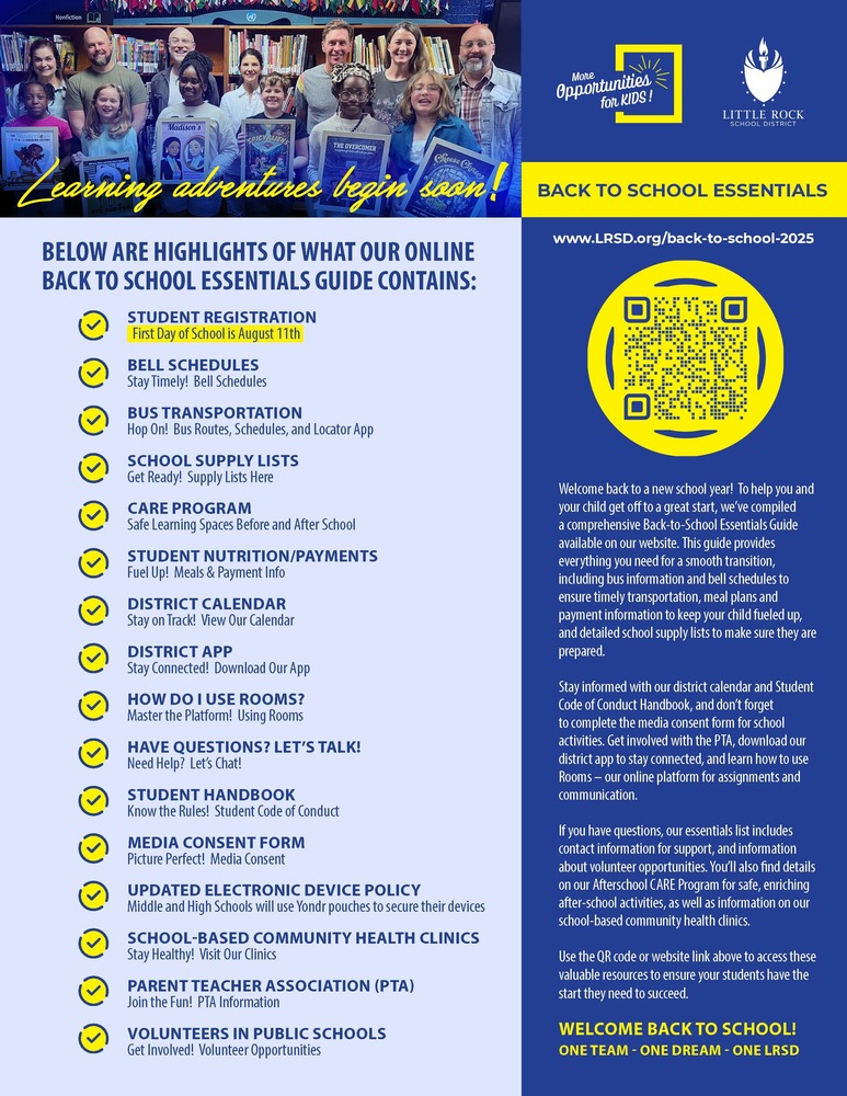 Colorful "Back to School Essentials" flyer from the Little Rock School District. At the top, a photo shows a diverse group of smiling students and adults standing in a library holding books such as Matilda, The Crossover, and The Giver. The text “Learning adventures begin soon!” is written in yellow script across the image. Below the photo, a bold headline reads: “BELOW ARE HIGHLIGHTS OF WHAT OUR ONLINE BACK TO SCHOOL ESSENTIALS GUIDE CONTAINS.” Each bullet point is preceded by a yellow checkmark icon. The listed items include: STUDENT REGISTRATION (First Day of School is August 11th) BELL SCHEDULES (Stay Timely! Bell Schedules) BUS TRANSPORTATION (Hop On! Bus Routes, Schedules, and Locator App) SCHOOL SUPPLY LISTS (Get Ready! Supply Lists Here) CARE PROGRAM (Safe Learning Spaces Before and After School) STUDENT NUTRITION/PAYMENTS (Fuel Up! Meals & Payment Info) DISTRICT CALENDAR (Stay on Track! View Our Calendar) DISTRICT APP (Stay Connected! Download Our App) HOW DO I USE ROOMS? (Master the Platform! Using Rooms) HAVE QUESTIONS? LET’S TALK! (Need Help? Let’s Chat!) STUDENT HANDBOOK (Know the Rules! Student Code of Conduct) MEDIA CONSENT FORM (Picture Perfect! Media Consent) UPDATED ELECTRONIC DEVICE POLICY (Middle and High Schools will use Yondr pouches to secure their devices) SCHOOL-BASED COMMUNITY HEALTH CLINICS (Stay Healthy! Visit Our Clinics) PARENT TEACHER ASSOCIATION (PTA) (Join the Fun! PTA Information) VOLUNTEERS IN PUBLIC SCHOOLS (Get Involved! Volunteer Opportunities) To the right side, there is a blue panel titled "BACK TO SCHOOL ESSENTIALS" with a yellow QR code leading to the website www.LRSD.org/back-to-school-2025. Below the QR code is a welcome message explaining the guide's purpose and what it contains. At the bottom, in yellow font, the flyer reads: “WELCOME BACK TO SCHOOL! ONE TEAM • ONE DREAM • ONE LRSD.” The top right corner also displays the LRSD logo and slogan “More Opportunities for KIDS!”