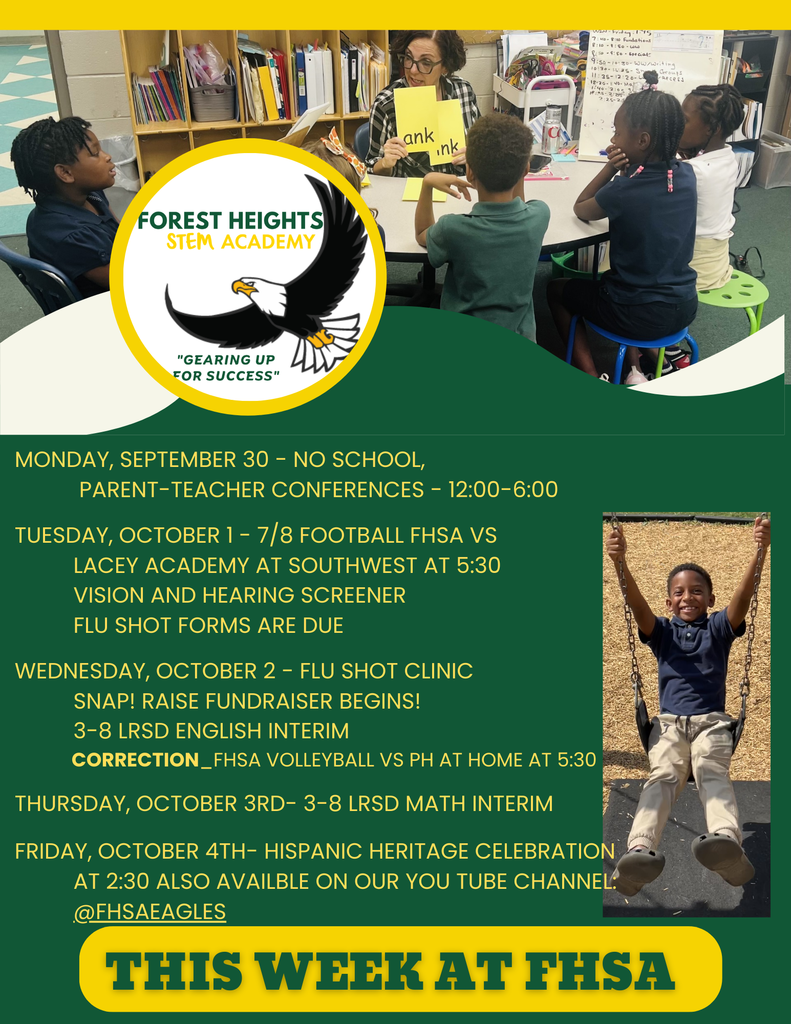 Monday, September 30 - NO School, Parent-Teacher Conferences - 12:00-6:00 Tuesday, October 1 - 7/8 Football FHSA vs Lacey Academy at Southwest at 5:30 vision and hearing screener Flu shot forms are due Wednesday, October 2 - flu shot clinic SNAP! Raise Fundraiser Begins! 3-8 LRSD English interim CORRECTION_FHSA Volleyball VS PH at home at 5:30 Thursday, October 3rd- 3-8 LRSD Math Interim Friday, October 4th- Hispanic heritage celebration at 2:30 also availble on our You Tube Channel: @FHSAeagles