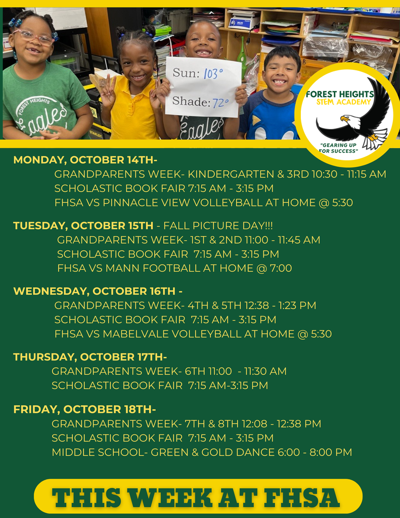 Monday, October 14th- GRANDPARENTS WEEK- Kindergarten & 3rd 10:30 - 11:15 AM Scholastic Book FAIR 7:15 am - 3:15 pm FHSA VS Pinnacle view VolleyBall at HOME @ 5:30 Tuesday, October 15th - fall picture day!!! GRANDPARENTS WEEK- 1st & 2nd 11:00 - 11:45 am Scholastic Book FAIR 7:15 am - 3:15 pm FHSA vs mann Football at Home @ 7:00 Wednesday, October 16th - GRANDPARENTS WEEK- 4th & 5th 12:38 - 1:23 PM Scholastic Book FAIR 7:15 am - 3:15 pm fhsa VS Mabelvale vOLLEYBALL AT HOME @ 5:30 Thursday, October 17th- GRANDPARENTS WEEK- 6th 11:00 - 11:30 AM Scholastic Book FAIR 7:15 am-3:15 pm Friday, October 18th- GRANDPARENTS WEEK- 7th & 8th 12:08 - 12:38 pm Scholastic Book FAIR 7:15 am - 3:15 pm Middle School- green & gold dance 6:00 - 8:00 pm