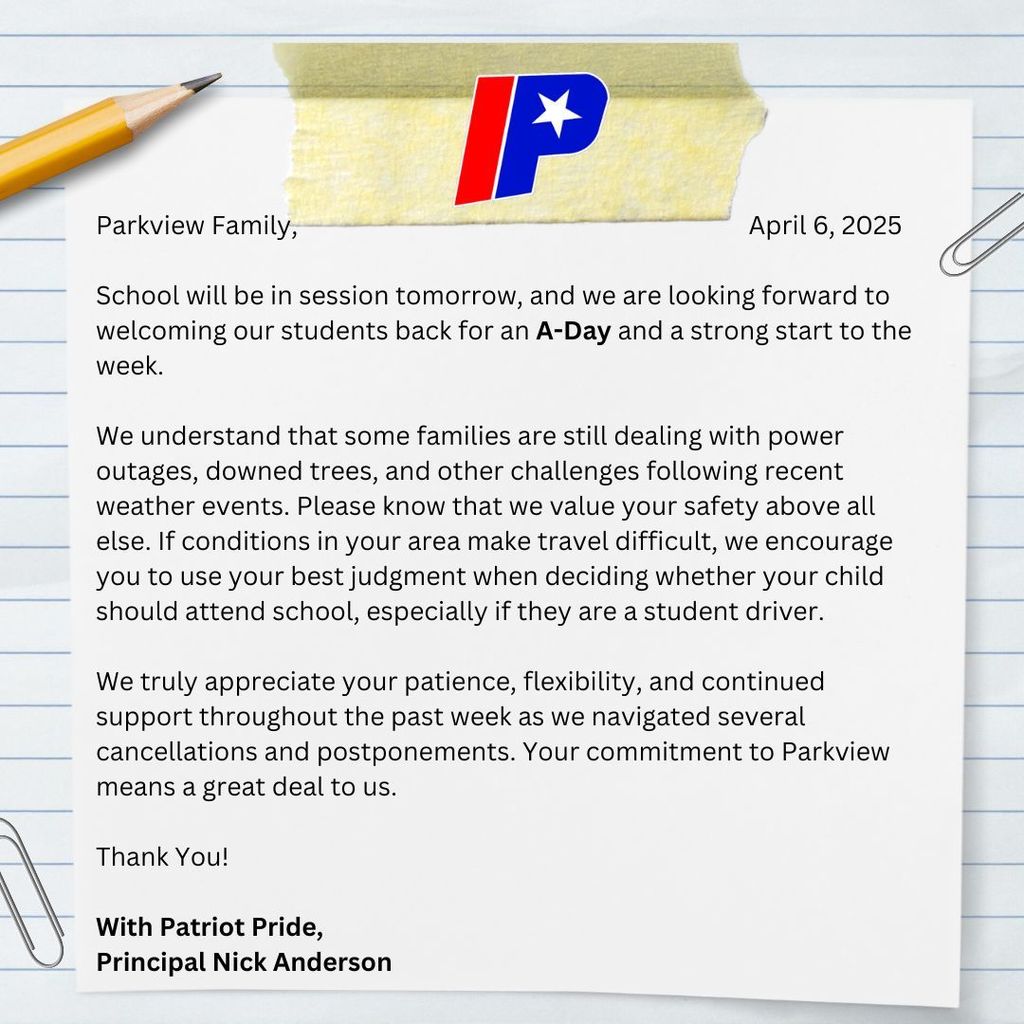 Parkview Family, School will be in session tomorrow, and we are looking forward to welcoming our students back for an A-Day and a strong start to the week. We understand that some families are still dealing with power outages, downed trees, and other challenges following recent weather events. Please know that we value your safety above all else. If conditions in your area make travel difficult, we encourage you to use your best judgment when deciding whether your child should attend school, especially if they are a student driver. We truly appreciate your patience, flexibility, and continued support throughout the past week as we navigated several cancellations and postponements. Your commitment to Parkview means a great deal to us. Thank You! With Patriot Pride, Principal Nick Anderson