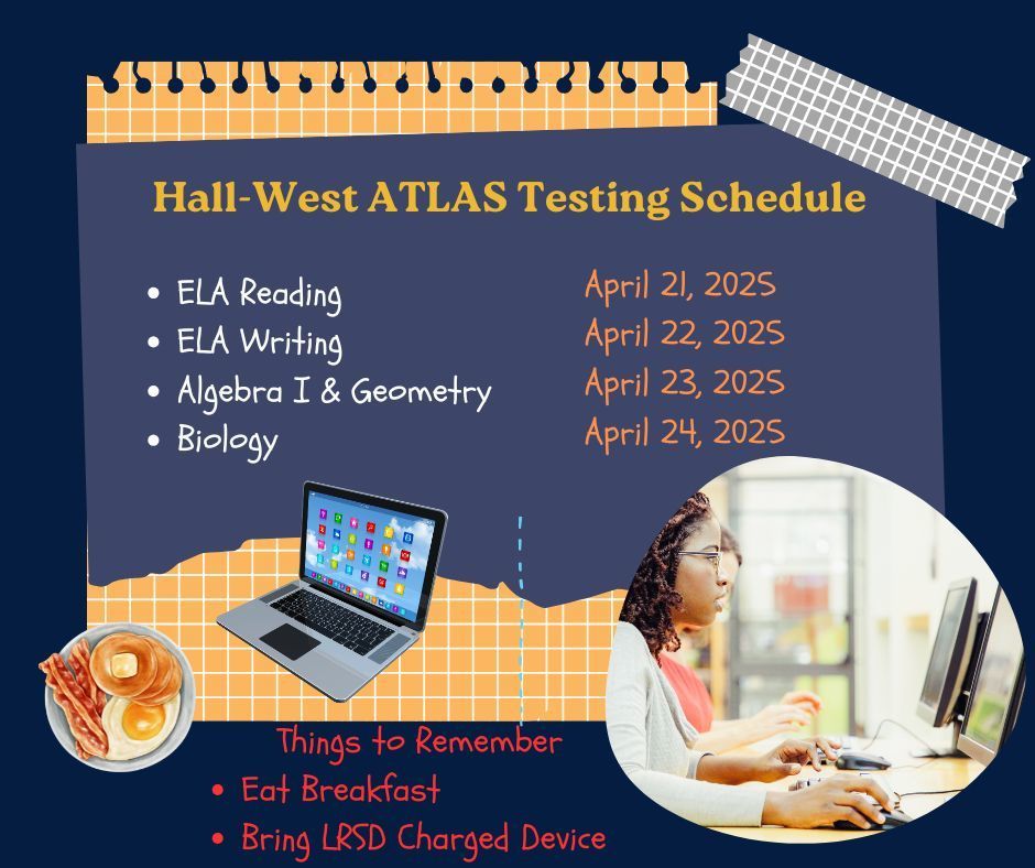 Hall - West ATLAS Testing Schedule. ELA Reading, April 21, 2025. ELA Writing, April 21, 2025. Algebra I & Geometry, April 23rd. Biology, April 24, 2025. Things to Remember - Eat breakfast. Bring LRSD charged device.