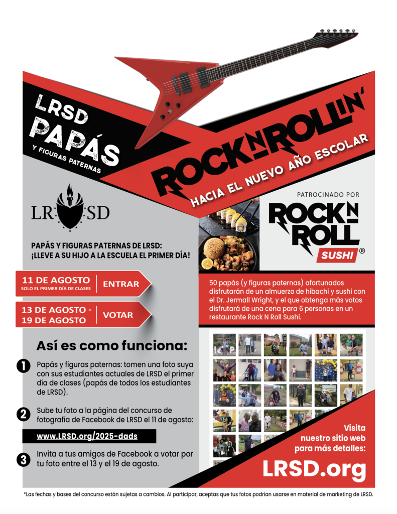 Volante titulado “Papás y Figuras Paternas de LRSD Rock N Rollin’ Hacia el Nuevo Año Escolar”, patrocinado por Rock N Roll Sushi. Una guitarra eléctrica roja cruza la parte superior del volante.  Texto a la izquierda: “Papás y figuras paternas de LRSD: ¡Lleve a su hijo a la escuela el primer día!” Flecha roja con texto blanco: “11 de agosto – Solo el primer día de clases – Entrar” Otra flecha roja con texto blanco: “13 de agosto al 19 de agosto – Votar”  Cómo funciona: Número uno: Papás y figuras paternas: tomen una foto suya con sus estudiantes actuales de LRSD el primer día de clases. (Papás de todos los estudiantes de LRSD). Número dos: Suba su foto a la página del concurso de fotografía de Facebook de LRSD el 11 de agosto: www punto LRSD punto org diagonal 2025 guion dads Número tres: Invite a sus amigos de Facebook a votar por su foto entre el 13 y el 19 de agosto.  Texto a la derecha: "50 papás (y figuras paternas) afortunados disfrutarán de un almuerzo de hibachi y sushi con el Dr. Jermall Wright, y el que obtenga más votos disfrutará de una cena para 6 personas en un restaurante Rock N Roll Sushi.”  Imágenes incluyen sushi y un collage de fotos de papás y estudiantes del concurso en años anteriores.  Esquina inferior derecha: “Visita nuestro sitio web para más detalles: LRSD punto org”  Texto pequeño al final: *Las fechas y bases del concurso están sujetas a cambios. Al participar, aceptas que tus fotos podrían usarse en material de marketing de LRSD.