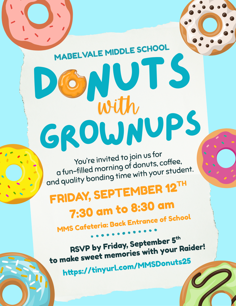 A cheerful, pastel-colored flyer for “Mabelvale Middle School Donuts with Grownups.” Bright, cartoon-style donuts—pink with sprinkles, yellow with sprinkles, white with chocolate chips, teal with multicolor sprinkles, and green with chocolate drizzle—are scattered around the edges on a light blue background. In the center, a torn-paper-style white area contains the event details: Title: “Mabelvale Middle School” in teal uppercase letters, with “Donuts” in large teal font; the “O” is a bitten yellow glazed donut. Below, “with Grownups” is in orange cursive (for "with") and teal uppercase (for "Grownups"). Description: “You’re invited to join us for a fun–filled morning of donuts, coffee, and quality bonding time with your student.” Date & Time: In bold orange uppercase—“Friday, September 12ᵗʰ, 7:30 am to 8:30 am.” Location: “MMS Cafeteria: Back Entrance of School” in smaller orange font. RSVP Info: “RSVP by Friday, September 5ᵗʰ to make sweet memories with your Raider!” in dark teal. Link: A tinyurl … “tinyurl.com/MMSDonuts25” in teal.