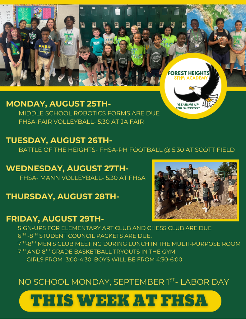 Monday, August 25th-           Middle school Robotics forms are due         FHSA-FAIR volleyball- 5:30 at JA Fair          Tuesday, August 26th-         Battle of the Heights- FHSA-PH Football @ 5:30 at Scott Field  Wednesday, August 27th-         FHSA- Mann Volleyball- 5:30 at FHSA         Thursday, August 28th-                Friday, August 29th-         Sign-ups for Elementary Art Club and Chess Club are due         6th -8th Student Council packets are due.          7th-8th Men’s Club meeting during lunch in the multi-purpose room         7th and 8th grade basketball tryouts in the gym               Girls from  3:00-4:30, Boys will be from 4:30-6:00  No School Monday, September 1st- Labor Day 