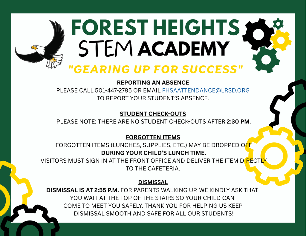 Reporting an Absence  Please call 501-447-2795 or email FHsAAttendance@lrsd.org  to report your student’s absence.  Student Check-Outs  Please note: There are no student check-outs after 2:30 PM.  Forgotten Items  Forgotten items (lunches, supplies, etc.) may be dropped off  during your child’s lunch time.  Visitors must sign in at the front office and deliver the item directly to the cafeteria.  dismissal Dismissal is at 2:55 p.m. For parents walking up, we kindly ask that  you wait at the top of the stairs so your child can  come to meet you safely. Thank you for helping us keep  dismissal smooth and safe for all our students!