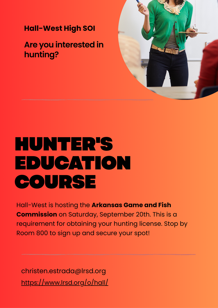 Are you interested in hunting? Hall-West is hosting the Arkansas Game and Fish Commission on Saturday, September 20th for Hunter's Education. For aspiring young hunters, Hunter's Ed is a requirement in order to purchase a hunting license from AGFC. Stop by Room 800 to sign up!
