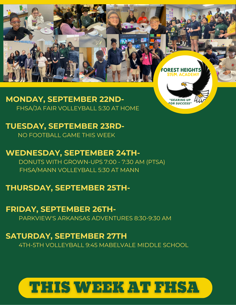 This week at FHSA Monday, September 22nd- FHSA/JA Fair Volleyball 5:30 at HOME Tuesday, September 23rd- No Football game this week Wednesday, September 24th- Donuts with Grown-ups 7:00 - 7:30 AM (PTSA) FHSA/MANN Volleyball 5:30 at Mann Thursday, September 25th- Friday, September 26th- Parkview's ARKANSAS ADVENTURES 8:30-9:30 am Saturday, September 27th 4th-5th Volleyball 9:45 Mabelvale Middle School