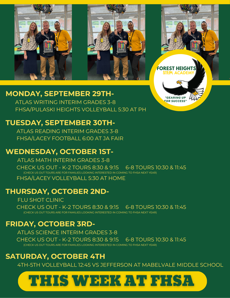 Monday, September 29th- ATLAS WRITING INTERIM Grades 3-8 FHSA/Pulaski Heights Volleyball 5:30 at PH Tuesday, September 30th- Atlas Reading Interim Grades 3-8 FHSA/Lacey Football 6:00 at JA Fair Wednesday, October 1st- ATLAS MATH INTERIM GRADES 3-8 Check us out - K-2 Tours 8:30 & 9:15 6-8 Tours 10:30 & 11:45 (Check us out Tours are for families looking interested in coming to FHSA next year) FHSA/LACEY Volleyball 5:30 at HOME Thursday, October 2nd- FLU SHOT CLINIC Check us out - K-2 Tours 8:30 & 9:15 6-8 Tours 10:30 & 11:45 (Check us out Tours are for families looking interested in coming to FHSA next year) Friday, October 3rd- ATLAS SCIENCE INTERIM GRADES 3-8 Check us out - K-2 Tours 8:30 & 9:15 6-8 Tours 10:30 & 11:45 (Check us out TOURS are for families looking interested in coming to FHSA next year) Saturday, October 4th 4th-5th Volleyball 12:45 vs Jefferson at Mabelvale Middle School