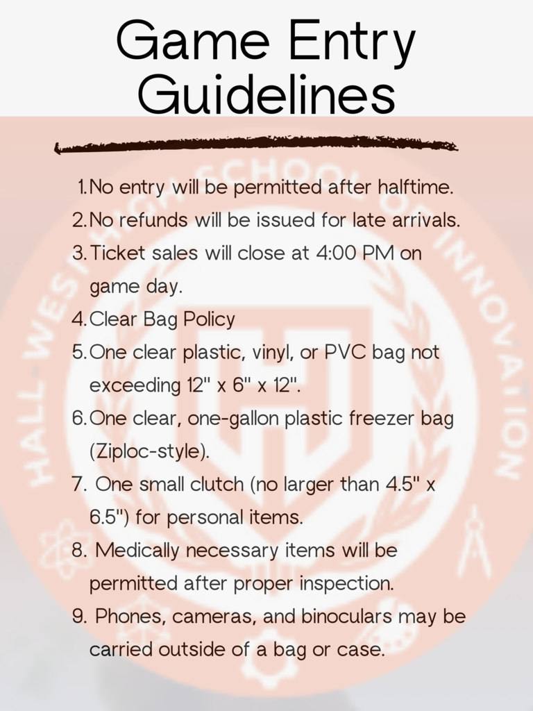No entry will be permitted after halftime. No refunds will be issued for late arrivals. Ticket sales will close at 4:00 PM on game day. Clear Bag Policy One clear plastic, vinyl, or PVC bag not exceeding 12" x 6" x 12". One clear, one-gallon plastic freezer bag (Ziploc-style).  One small clutch (no larger than 4.5" x 6.5") for personal items.  Medically necessary items will be permitted after proper inspection.  Phones, cameras, and binoculars may be carried outside of a bag or case.