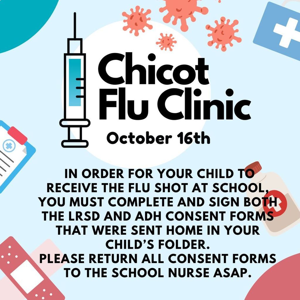 Image of flyer with the following message- Chicot Flu Clinic October 16th IN ORDER FOR YOUR CHILD TO RECEIVE THE FLU SHOT AT SCHOOL YOU MUST COMPLETE AND SIGN BOTH THE LRSD AND ADH CONSENT FORMS THAT WERE SENT HOME IN YOUR CHILD'S FOLDER. PLEASE RETURN ALL CONSENT FORMS TO THE SCHOOL NURSE ASAР.