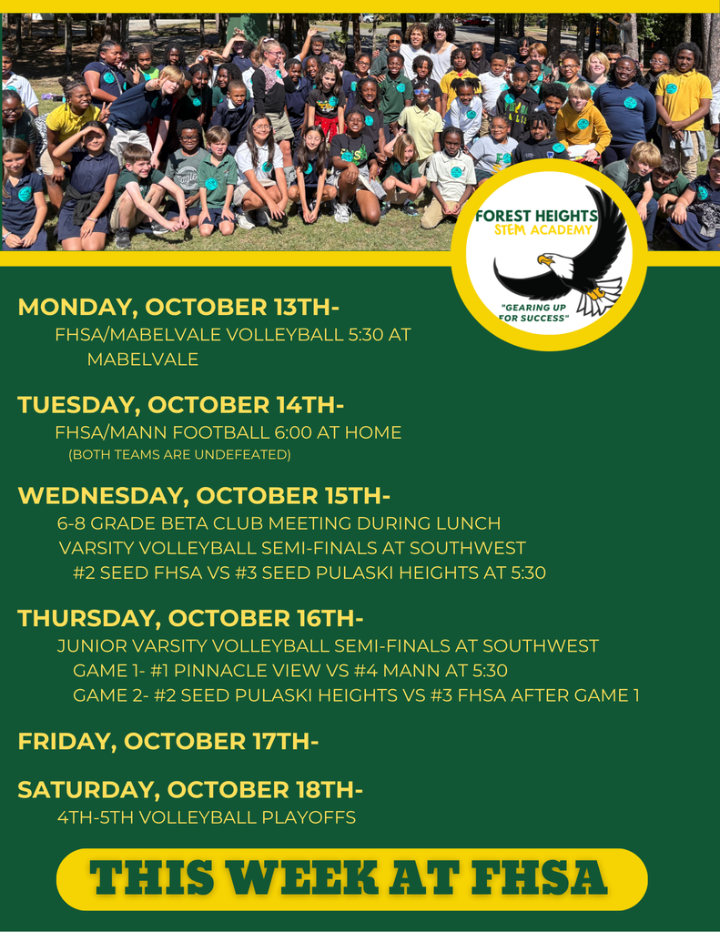 Monday, October 13th- FHSA/Mabelvale Volleyball 5:30 at mabelvale Tuesday, October 14th- FHSA/Mann Football 6:00 at Home (BOTH TEAMS ARE UNDEFEATED) Wednesday, October 15th- 6-8 grade Beta Club meeting during lunch Varsity volleyball semi-finals at Southwest #2 Seed FHSA vs #3 Seed Pulaski Heights at 5:30 Thursday, October 16th- Junior Varsity volleyball semi-finals at Southwest Game 1- #1 Pinnacle View vs #4 Mann at 5:30 Game 2- #2 Seed Pulaski Heights vs #3 FHSA after game 1 Friday, October 17th- Saturday, October 18th- 4th-5th Volleyball Playoffs