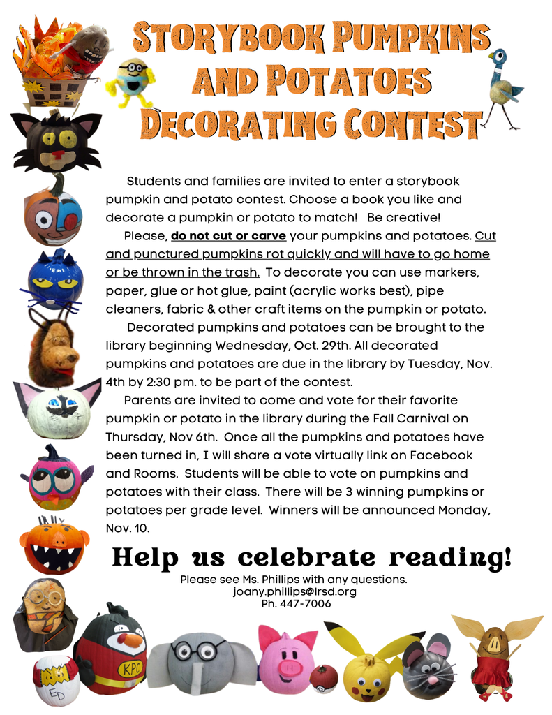    Students and families are invited to enter a storybook pumpkin and potato contest. Choose a book you like and decorate a pumpkin or potato to match!   Be creative!       Please, do not cut or carve your pumpkins and potatoes. Cut and punctured pumpkins rot quickly and will have to go home or be thrown in the trash.  To decorate you can use markers, paper, glue or hot glue, paint (acrylic works best), pipe cleaners, fabric & other craft items on the pumpkin or potato.         Decorated pumpkins and potatoes can be brought to the library beginning Wednesday, Oct. 29th. All decorated pumpkins and potatoes are due in the library by Tuesday, Nov. 4th by 2:30 pm. to be part of the contest.       Parents are invited to come and vote for their favorite pumpkin or potato in the library during the Fall Carnival on Thursday, Nov 6th.  Once all the pumpkins and potatoes have been turned in, I will share a vote virtually link on Facebook and Rooms.  Students will be able to vote on pumpkins and potatoes with their class.  There will be 3 winning pumpkins or potatoes per grade level.  Winners will be announced Monday, Nov. 10.  