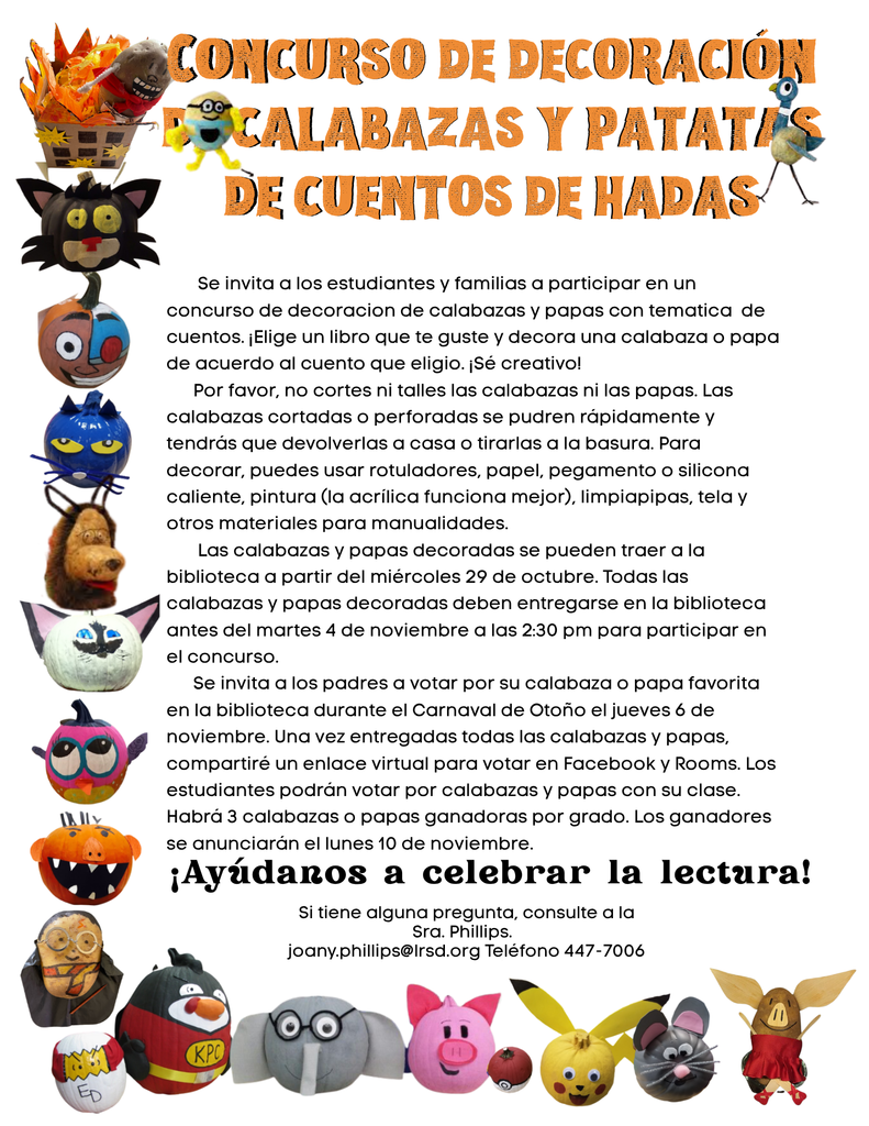    Se invita a los estudiantes y familias a participar en un concurso de decoracion de calabazas y papas con tematica  de cuentos. ¡Elige un libro que te guste y decora una calabaza o papa de acuerdo al cuento que eligio. ¡Sé creativo!       Por favor, no cortes ni talles las calabazas ni las papas. Las calabazas cortadas o perforadas se pudren rápidamente y tendrás que devolverlas a casa o tirarlas a la basura. Para decorar, puedes usar rotuladores, papel, pegamento o silicona caliente, pintura (la acrílica funciona mejor), limpiapipas, tela y otros materiales para manualidades.         Las calabazas y papas decoradas se pueden traer a la biblioteca a partir del miércoles 29 de octubre. Todas las calabazas y papas decoradas deben entregarse en la biblioteca antes del martes 4 de noviembre a las 2:30 pm para participar en el concurso.       Se invita a los padres a votar por su calabaza o papa favorita en la biblioteca durante el Carnaval de Otoño el jueves 6 de noviembre. Una vez entregadas todas las calabazas y papas, compartiré un enlace virtual para votar en Facebook y Rooms. Los estudiantes podrán votar por calabazas y papas con su clase. Habrá 3 calabazas o papas ganadoras por grado. Los ganadores se anunciarán el lunes 10 de noviembre.  